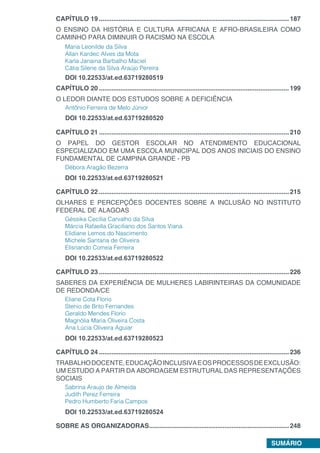 SUMÁRIO
CAPÍTULO 19...........................................................................................................187
O ENSINO DA HISTÓRIA E CULTURA AFRICANA E AFRO-BRASILEIRA COMO
CAMINHO PARA DIMINUIR O RACISMO NA ESCOLA
Maria Leonilde da Silva
Allan Kardec Alves da Mota
Karla Janaina Barbalho Maciel
Cátia Silene da Silva Araújo Pereira
DOI 10.22533/at.ed.63719280519
CAPÍTULO 20...........................................................................................................199
O LEDOR DIANTE DOS ESTUDOS SOBRE A DEFICIÊNCIA
Antônio Ferreira de Melo Júnior
DOI 10.22533/at.ed.63719280520
CAPÍTULO 21...........................................................................................................210
O PAPEL DO GESTOR ESCOLAR NO ATENDIMENTO EDUCACIONAL
ESPECIALIZADO EM UMA ESCOLA MUNICIPAL DOS ANOS INICIAIS DO ENSINO
FUNDAMENTAL DE CAMPINA GRANDE - PB
Débora Aragão Bezerra
DOI 10.22533/at.ed.63719280521
CAPÍTULO 22...........................................................................................................215
OLHARES E PERCEPÇÕES DOCENTES SOBRE A INCLUSÃO NO INSTITUTO
FEDERAL DE ALAGOAS
Géssika Cecília Carvalho da Silva
Márcia Rafaella Graciliano dos Santos Viana
Elidiane Lemos do Nascimento
Michele Santana de Oliveira
Elisnando Correia Ferreira
DOI 10.22533/at.ed.63719280522
CAPÍTULO 23...........................................................................................................226
SABERES DA EXPERIÊNCIA DE MULHERES LABIRINTEIRAS DA COMUNIDADE
DE REDONDA/CE
Eliane Cota Florio
Stenio de Brito Fernandes
Geraldo Mendes Florio
Magnólia Maria Oliveira Costa
Ana Lúcia Oliveira Aguiar
DOI 10.22533/at.ed.63719280523
CAPÍTULO 24...........................................................................................................236
TRABALHODOCENTE,EDUCAÇÃOINCLUSIVAEOSPROCESSOSDEEXCLUSÃO:
UM ESTUDO A PARTIR DA ABORDAGEM ESTRUTURAL DAS REPRESENTAÇÕES
SOCIAIS
Sabrina Araujo de Almeida
Judith Perez Ferreira
Pedro Humberto Faria Campos
DOI 10.22533/at.ed.63719280524
SOBRE AS ORGANIZADORAS...............................................................................248
 