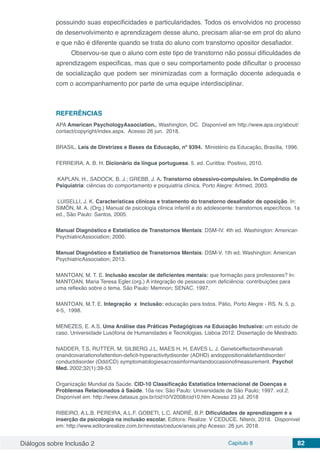 Diálogos sobre Inclusão 2 Capítulo 8 82
possuindo suas especificidades e particularidades. Todos os envolvidos no processo
de desenvolvimento e aprendizagem desse aluno, precisam aliar-se em prol do aluno
e que não é diferente quando se trata do aluno com transtorno opositor desafiador.
Observou-se que o aluno com este tipo de transtorno não possui dificuldades de
aprendizagem especificas, mas que o seu comportamento pode dificultar o processo
de socialização que podem ser minimizadas com a formação docente adequada e
com o acompanhamento por parte de uma equipe interdisciplinar.
REFERÊNCIAS
APA American PsychologyAssociation., Washington, DC. Disponível em http://www.apa.org/about/
contact/copyright/index.aspx. Acesso 26 jun. 2018.
BRASIL. Leis de Diretrizes e Bases da Educação, nº 9394. Ministério da Educação, Brasília, 1996.
FERREIRA, A. B. H. Dicionário da língua portuguesa. 5. ed. Curitiba: Positivo, 2010.
KAPLAN, H., SADOCK, B. J.; GREBB, J. A. Transtorno obsessivo-compulsivo. In Compêndio de
Psiquiatria: ciências do comportamento e psiquiatria clínica. Porto Alegre: Artmed, 2003.
LUISELLI, J. K. Características clínicas e tratamento do transtorno desafiador de oposição. In:
SIMÓN, M. A. (Org.) Manual de psicologia clínica infantil e do adolescente: transtornos específicos. 1a
ed., São Paulo: Santos, 2005.
Manual Diagnóstico e Estatístico de Transtornos Mentais: DSM-IV. 4th ed. Washington: American
PsychiatricAssociation; 2000.
Manual Diagnóstico e Estatístico de Transtornos Mentais: DSM-V. 1th ed. Washington: American
PsychiatricAssociation; 2013.
MANTOAN, M. T. E. Inclusão escolar de deficientes mentais: que formação para professores? In:
MANTOAN, Maria Teresa Egler.(org.) A integração de pessoas com deficiência: contribuições para
uma reflexão sobre o tema. São Paulo: Memnon; SENAC, 1997.
MANTOAN, M.T. E. Integração x Inclusão: educação para todos. Pátio, Porto Alegre - RS. N. 5, p.
4-5, 1998.
MENEZES, E. A.S. Uma Análise das Práticas Pedagógicas na Educação Inclusiva: um estudo de
caso. Universidade Lusófona de Humanidades e Tecnologias. Lisboa 2012. Dissertação de Mestrado.
NADDER, T.S, RUTTER, M, SILBERG J.L, MAES H. H, EAVES L. J. Geneticeffectsonthevariati
onandcovariationofattention-deficit-hyperactivitydisorder (ADHD) andoppositionaldefiantdisorder/
conductdisorder (Odd/CD) symptomatologiesacrossinformantandoccasionofmeasurement. Psychol
Med. 2002;32(1):39-53.
Organização Mundial da Saúde. CID-10 Classificação Estatística Internacional de Doenças e
Problemas Relacionados à Saúde. 10a rev. São Paulo: Universidade de São Paulo; 1997. vol.2.
Disponível em: http://www.datasus.gov.br/cid10/V2008/cid10.htm Acesso 23 jul. 2018
RIBEIRO, A.L.B. PEREIRA, A.L.F. GOBETI, L.C. ANDRÉ, B.P. Dificuldades de aprendizagem e a
inserção da psicologia na inclusão escolar. Editora: Realize: V CEDUCE. Niterói, 2018. Disponível
em: http://www.editorarealize.com.br/revistas/ceduce/anais.php Acesso: 26 jun. 2018.
 