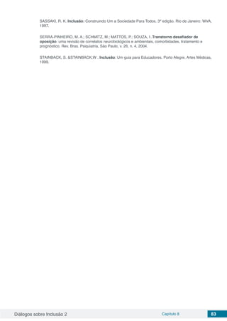 Diálogos sobre Inclusão 2 Capítulo 8 83
SASSAKI, R. K. Inclusão: Construindo Um a Sociedade Para Todos. 3ª edição. Rio de Janeiro: WVA,
1997.
SERRA-PINHEIRO, M. A.; SCHMITZ, M.; MATTOS, P.; SOUZA, I..Transtorno desafiador de
oposição: uma revisão de correlatos neurobiológicos e ambientais, comorbidades, tratamento e
prognóstico. Rev. Bras. Psiquiatria, São Paulo, v. 26, n. 4, 2004.
STAINBACK, S. &STAINBACK,W . Inclusão: Um guia para Educadores. Porto Alegre. Artes Médicas,
1999.
 