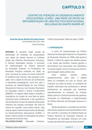 Diálogos sobre Inclusão 2 Capítulo 9 84
CAPÍTULO 9
doi
CENTRO DE ATENÇÃO AO DESENVOLVIMENTO
EDUCACIONAL (CADE): UMA REDE DE APOIO NA
IMPLEMENTAÇÃO DE UMA POLÍTICA EDUCACIONAL
INCLUSIVA EM SANTO ANDRÉ-SP
Amanda Sousa Batista Do Nascimento
Universidade Nove De Julho
Santo André-Sp
RESUMO: O presente artigo resulta da
dissertação de mestrado da pesquisadora
cujo objeto de estudo situa-se no contexto
amplo das Políticas Educacionais Inclusivas.
A referida dissertação estudou o processo
de implementação da Política Nacional
de Educação Especial na Perspectiva da
Educação Inclusiva instituída em 2008, na
rede municipal de ensino de Santo André-SP.
O problema que orientou esta pesquisa visou
saber sob a égide do discurso de professores
e assistentes pedagógicos, como tem sido o
processo de implementação de uma Política
Educacional Inclusiva nas Escolas Municipais
de Educação Infantil e Ensino Fundamental
(EMEIEF). O objetivo deste artigo é ressaltar a
importância da criação de uma rede de apoio
específica para implementar e dar assistência
aos professores no que diz respeito à Educação
Inclusiva nas escolas municipais. Na rede de
ensino em questão, lócus deste estudo, esta
rede de apoio é denominada Centro de Atenção
ao Desenvolvimento Educacional (CADE), e
possui notória função na articulação da politica
educacional inclusiva local.
PALAVRAS-CHAVE: Educação Inclusiva,
Política Educacional, Rede de apoio, CADE.
1 | 	INTRODUÇÃO
A partir da implementação da Política
Nacional de Educação Especial na Perspectiva
da Educação Inclusiva em 2008, pelo governo
federal, a oferta de vagas nas escolas passou
a ser direito das famílias, visando garantir a
permanência dos educandos com deficiência
na escola regular, eixo do processo de ensino e
aprendizagem deste público alvo.
Essa política suscitou vários
questionamentos, entre eles, o debate
sobre as condições em que os alunos são
inseridos nas salas de aulas, as condições de
trabalho oferecidas aos professores e demais
profissionais da educação que trabalham
especificamente no processo de inclusão
destes alunos e o posicionamento dos gestores
municipais na implantação e implementação
da Política Nacional de Educação Inclusiva no
Brasil.
Nesta perspectiva, a questão que orientou
este estudo, pode ser assim apresentada: como
tem ocorrido o processo de implementação da
Política Nacional de Educação Especial na
Perspectiva da Educação Inclusiva em duas
escolas da Rede Municipal de Santo André?
 