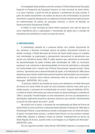 Diálogos sobre Inclusão 2 Capítulo 9 85
A investigação deste problema permitiu analisar a Política Nacional de Educação
Especial na Perspectiva da Educação Inclusiva na rede municipal de Santo André,
e os seus impactos, a partir da fala de gestores e professores de duas escolas. A
partir de análise documental e de análise do discurso dos entrevistados, foi possível
reconhecer o papel de destaque de uma agência municipal responsável pelo processo
de implementação da política de educação inclusiva, o Centro de Atenção ao
Desenvolvimento Educacional (CADE).
O CADE na rede municipal de Santo André representa uma rede de apoio de
suma importância para a organização e manutenção de ações para a inclusão de
estudantes com deficiência na rede municipal de ensino.
2 | 	METODOLOGIA
A metodologia utilizada foi a pesquisa teórica com análise documental de
leis, portarias e decretos municipais acerca da política educacional inclusiva no
âmbito municipal. A Rede Municipal de Ensino de Santo André possui um trabalho
com notoriedade na organização e planejamento educacional no atendimento aos
alunos com deficiência desde 1989. É válido destacar que, atendendo às demandas
de descentralização do poder trazidas pela Constituição de 1988, os municípios
passaram a ter autonomia e discricionariedade na forma de administrar a educação
em conformidade com o cenário das Políticas Educacionais naquele período. Desta
maneira, “apontando para a descentralização do poder, a Constituição de 1988 coloca
dispositivos que indicam conferir total autonomia político-administrativa aos municípios,
declarando os mesmos como esferas autônomas entre as outras que compõem a
federação”. (BATISTÃO, 2013, p.63)
O percurso histórico de inclusão de alunos com deficiência na Rede Municipal
de Ensino em Santo André fez parte de outro processo histórico maior pelo qual a
cidade passou: o processo de municipalização do ensino. Segundo Batistão (2013),
a cidade de Santo André passa por este processo de descentralização na década de
1990 e, buscando “transformações na área educacional, dá início ao planejamento e
articulações objetivando encontrar caminhos possíveis para atender indistintamente
os alunos da rede regular de ensino”. (p.64)
De acordo com a autora, o processo de municipalização da Rede de Ensino de
Santo André se inicia conforme a demanda desencadeada na década de 1990 após a
Constituição Federal, a qual declarava o direito à educação como um direito de todos.
O gestor municipal deste período, o prefeito Celso Daniel, em seu primeiro mandato
(1989/1992), debateu e viabilizou modos de atender “indistintamente os alunos da
Rede Regular de Ensino, quando então é promulgada a Lei Orgânica do Município”.
(BATISTÃO, p.64)
Em seu segundo mandato, Celso Daniel (1997/2000) implantou um programa de
 