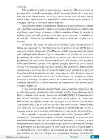 Diálogos sobre Inclusão 2 Capítulo 9 87
inclusivas.
Esta questão se levanta considerando que, a partir de 1991, deu-se início ao
processo de inclusão dos alunos com deficiência na rede regular de ensino, visto
que, até então, historicamente, as minorias de estudantes com deficiência que já
tinham acesso à educação formal, era preferencialmente em instituições de ensino de
Educação Especial, as chamadas escolas especiais.
Para analisar o cenário atual da política educacional inclusiva andreense, a etapa
subsequente consistiu nas entrevistas semiestruturadas com assistentes pedagógicos
e professores que tiveram como eixo orientador as práticas efetivas de garantia de
direitos, acesso, permanência e oferta de currículo para os educandos com deficiência.
O roteiro foi construído a partir dos objetivos que foram estabelecidos pela política
nacional.
O contexto mais amplo da pesquisa foi orientado a partir da perspectiva do
“policy cycle approach” ou “abordagem do ciclo de políticas” de Ball (2011), para a
análise de políticas educacionais. Para Mainardes (2006), essa abordagem formulada
pelo sociólogo inglês Stephen Ball e colaboradores se constitui em importante
procedimento de análise da trajetória de processos micropolíticos e da ação dos
profissionais que lidam com as políticas no nível local, caracterizando estes processos
como ciclos contínuos, com três faces: a política proposta, a política de fato e a política
em uso. A política proposta diz respeito às intenções dos governantes, departamentos
educacionais e burocratas com a função de “implementar” políticas, bem como as
intenções no lócus destas políticas, isto é, nas escolas. A política de fato se refere ao
marco regulatório oficial, aos textos políticos e legislativos que direcionam as ações-
base para a efetivação da referida política. Já as políticas em uso são os discursos
e práticas desenvolvidas a partir do processo de implementação das políticas pelos
gestores educacionais.
A Rede Municipal de Ensino de Santo André possui uma política inclusiva que não
se limita aos aspectos educacionais, mas na inclusão social na cidade. De acordo com o
Histórico da Educação Inclusiva - Balanço Social (SANTOANDRÉ, 2007) desenvolvido
pelo Instituto Paradigma, enquanto a média nacional de inclusão de crianças com
deficiência na escola pública era de 0,6%, em relação ao total de matrículas, em Santo
André ela chegou a 2,8% no início de 2007- quase quatro vezes mais: 798 estudantes
com deficiência num universo de 28.549 crianças. Este atendimento não se limita a
crianças, uma vez que o município também atende jovens e adultos com deficiência.
Ainda segundo a pesquisa desenvolvida pelo Instituto Paradigma (2007), o
processo de construção de uma rede inclusiva não se deu de forma linear, visto que
houve resistência por parte dos pais de alunos sem deficiência que temiam que seus
filhosfossemprejudicadospelapresençadecolegasquenecessitariamdemaisatenção
dos professores, que poderia resultar na lentificação do processo de aprendizagem
dos alunos da turma. Houve também os professores que não se sentiam preparados
para trabalhar em sala com crianças com necessidades educativas diferentes dos
 