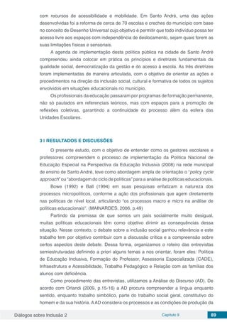 Diálogos sobre Inclusão 2 Capítulo 9 89
com recursos de acessibilidade e mobilidade. Em Santo André, uma das ações
desenvolvidas foi a reforma de cerca de 70 escolas e creches do município com base
no conceito de Desenho Universal cujo objetivo é permitir que todo indivíduo possa ter
acesso livre aos espaços com independência de deslocamento, sejam quais forem as
suas limitações físicas e sensoriais.
A agenda de implementação desta política pública na cidade de Santo André
compreendeu ainda colocar em prática os princípios e diretrizes fundamentais da
qualidade social, democratização da gestão e do acesso à escola. As três diretrizes
foram implementadas de maneira articulada, com o objetivo de orientar as ações e
procedimentos na direção da inclusão social, cultural e formativa de todos os sujeitos
envolvidos em situações educacionais no município.
Os profissionais da educação passaram por programas de formação permanente,
não só pautados em referenciais teóricos, mas com espaços para a promoção de
reflexões coletivas, garantindo a continuidade do processo além da esfera das
Unidades Escolares.
3 | 	RESULTADOS E DISCUSSÕES
O presente estudo, com o objetivo de entender como os gestores escolares e
professores compreendem o processo de implementação da Política Nacional de
Educação Especial na Perspectiva da Educação Inclusiva (2008) na rede municipal
de ensino de Santo André, teve como abordagem ampla de orientação o “policy cycle
approach” ou “abordagem do ciclo de políticas” para a análise de políticas educacionais.
Bowe (1992) e Ball (1994) em suas pesquisas enfatizam a natureza dos
processos micropolíticos, conforme a ação dos profissionais que agem diretamente
nas políticas de nível local, articulando “os processos macro e micro na análise de
políticas educacionais”. (MAINARDES, 2006, p.49)
Partindo da premissa de que somos um país socialmente muito desigual,
muitas políticas educacionais têm como objetivo dirimir as consequências dessa
situação. Nesse contexto, o debate sobre a inclusão social ganhou relevância e este
trabalho tem por objetivo contribuir com a discussão crítica e a compreensão sobre
certos aspectos deste debate. Dessa forma, organizamos o roteiro das entrevistas
semiestruturadas definindo a priori alguns temas a nos orientar, foram eles: Política
de Educação Inclusiva, Formação do Professor, Assessoria Especializada (CADE),
Infraestrutura e Acessibilidade, Trabalho Pedagógico e Relação com as famílias dos
alunos com deficiência.
Como procedimento das entrevistas, utilizamos a Análise do Discurso (AD). De
acordo com Orlandi (2009, p.15-16) a AD procura compreender a língua enquanto
sentido, enquanto trabalho simbólico, parte do trabalho social geral, constitutivo do
homem e da sua história. AAD considera os processos e as condições de produção da
 