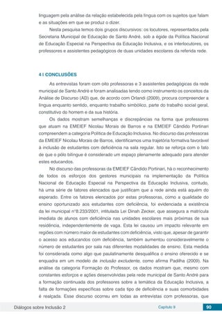 Diálogos sobre Inclusão 2 Capítulo 9 90
linguagem pela análise da relação estabelecida pela língua com os sujeitos que falam
e as situações em que se produz o dizer.
Nesta pesquisa temos dois grupos discursivos: os locutores, representados pela
Secretaria Municipal de Educação de Santo André, sob a égide da Política Nacional
de Educação Especial na Perspectiva da Educação Inclusiva, e os interlocutores, os
professores e assistentes pedagógicos de duas unidades escolares da referida rede.
4 | 	CONCLUSÕES
As entrevistas foram com oito professoras e 3 assistentes pedagógicas da rede
municipal de Santo André e foram analisadas tendo como instrumento os conceitos da
Análise de Discurso (AD) que, de acordo com Orlandi (2009), procura compreender a
língua enquanto sentido, enquanto trabalho simbólico, parte do trabalho social geral,
constitutivo do homem e da sua história.
Os dados mostram semelhanças e discrepâncias na forma que professores
que atuam na EMEIEF Nicolau Morais de Barros e na EMEIEF Cândido Portinari
compreendem a categoria Política de Educação Inclusiva. No discurso das professoras
da EMEIEF Nicolau Morais de Barros, identificamos uma trajetória formativa favorável
à inclusão de estudantes com deficiência na sala regular. Isto se reforça com o fato
de que o pólo bilíngue é considerado um espaço plenamente adequado para atender
estes educandos.
No discurso das professoras da EMEIEF Cândido Portinari, há o reconhecimento
de todos os esforços dos gestores municipais na implementação da Política
Nacional de Educação Especial na Perspectiva da Educação Inclusiva, contudo,
há uma série de fatores elencados que justificam que a rede ainda está aquém do
esperado. Entre os fatores elencados por estas professoras, como a qualidade do
ensino oportunizado aos estudantes com deficiência, foi evidenciada a existência
da lei municipal n°8.233/2001, intitulada Lei Dinah Zecker, que assegura a matrícula
imediata de alunos com deficiência nas unidades escolares mais próximas de sua
residência, independentemente de vaga. Esta lei causou um impacto relevante em
regiões com número maior de estudantes com deficiência, visto que, apesar de garantir
o acesso aos educandos com deficiência, também aumentou consideravelmente o
número de estudantes por sala nas diferentes modalidades de ensino. Esta medida
foi considerada como algo que paulatinamente desqualifica o ensino oferecido e se
enquadra em um modelo de inclusão excludente, como afirma Padilha (2009). Na
análise da categoria Formação do Professor, os dados mostram que, mesmo com
constantes esforços e ações desenvolvidas pela rede municipal de Santo André para
a formação continuada dos professores sobre a temática da Educação Inclusiva, a
falta de formações específicas sobre cada tipo de deficiência e suas comorbidades
é realçada. Esse discurso ocorreu em todas as entrevistas com professoras, que
 