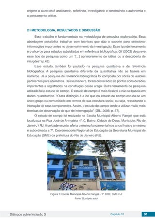Diálogos sobre Inclusão 3 Capítulo 10 91
origens o aluno está analisando, refletindo, investigando e construindo a autonomia e
o pensamento critico.
2 | 	METODOLOGIA, RESULTADOS E DISCUSSÃO
Esse trabalho é fundamentado na metodologia de pesquisa exploratória. Essa
abordagem possibilita trabalhar com técnicas que dão o suporte para selecionar
informações importantes no desenvolvimento da investigação. Esse tipo de ferramenta
é o alicerce para estudos subsidiados em referência bibliográfica. Gil (2002) descreve
esse tipo de pesquisa como um “[...] aprimoramento de idéias ou a descoberta de
intuições” (p.42).
Esse estudo também foi pautado na pesquisa qualitativa e de referência
bibliográfica. A pesquisa qualitativa diferente da quantitativa não se baseia em
números. Já a pesquisa de referência bibliográfica foi composta por obras de autores
pertinentes para a temática. Dessa maneira, foram destacados os pontos considerados
importantes e registrados na construção desse artigo. Outra ferramenta de pesquisa
utilizada foi o estudo de campo. O estudo de campo é mais flexível e não se baseia em
dados quantitativos. “Outra distinção é a de que no estudo de campo estuda-se um
único grupo ou comunidade em termos de sua estrutura social, ou seja, ressaltando a
interação de seus componentes. Assim, o estudo de campo tende a utilizar muito mais
técnicas de observação do que de interrogação” (GIL, 2008, p. 57).
O estudo de campo foi realizado na Escola Municipal Alberto Rangel que está
localizada na Rua José de Arimateia nº. 0, Bairro: Cidade de Deus, Município: Rio de
Janeiro / RJ. A unidade escolar oferta o ensino fundamental nos anos finais e a mesma
é subordinada a 7ª. Coordenadoria Regional de Educação da Secretaria Municipal de
Educação (SME) da prefeitura do Rio de Janeiro (RJ).
Figura 1: Escola Municipal Alberto Rangel – 7° CRE; SME-RJ.
Fonte: O próprio autor
 