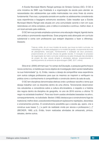 Diálogos sobre Inclusão 3 Capítulo 10 92
A Escola Municipal Alberto Rangel participa do Ginásio Carioca (GC). O GC é
uma iniciativa da SME cuja finalidade é a organização da escola para atender as
necessidades dos adolescentes que estão matriculadas nos anos finais do ensino
fundamental. Para isso, a proposta consiste em auxiliar os adolescentes considerando
suas experiências e bagagens extramuros escolares. Cabe ressaltar que a Escola
Municipal Alberto Rangel está situada em uma comunidade carente e tem em suas
redondezas um clima complexo, pois o tráfico é constante e contínuo, melhor dizer, é
um local acirrado pela violência.
O GC tem sua jornada ampliada e promove uma educação integral, ligando teoria
com prática e promovendo experiências. Esse programa está alicerçado em currículo
substancial e conta com professores que estejam dispostos a fazer a diferença.
Destarte:
Trata-se, então, de um novo modelo de escola, que inova na matriz curricular, na
metodologia, no modelo pedagógico e no modelo de gestão, incorporando técnicas
de planejamento, execução, monitoramento e avaliação de seus processos,
proporcionando um círculo virtuoso da gestão escolar. A inovação no processo
de organização da matriz curricular evidenciou-se pela introdução das atividades
de projeto de vida, estudo dirigido e atividades eletivas, proporcionando o
aperfeiçoamento do ambiente de aprendizagem (SME, 2017, online).
Silva et al. (2005) afirmam que “no campo da Educação, a pesquisa ganha força e
novos contornos, à medida que novos objetos de investigação vêem sendo trabalhados
na sua historicidade” (p. 4). Então, nasceu o desejo de compartilhar essa experiência
com outros colegas professores para que os mesmos se inspirem e verifiquem na
prática como o conhecimento é compartilhado e construído dentro da sala de aula.
O GC tem disciplinas denominadas eletivas onde o professor escolhe o tema que
deseja trabalhar com os discentes dentro de uma oficina. Tencionando desenvolver
nos estudantes a consciência sobre a cultura afro-brasileira, o respeito e a história
dos negros dentro da disciplina de geografia, no ano de 2016 ocorreu a oficina “O
negro na sociedade brasileira”. Para isso foram usadas atividades baseadas na arte e,
consequentemente, na ludicidade. Becker (1992) destaca que o construtivismo foge do
tradicional,melhor dizer,aescolaestáembasadaemaçõescomo repetições, decorebas
e ensinamentos prontos. O construtivismo possibilita que a escola aja, opere, crie e
construa suas bases “[...] a partir da realidade vivida por alunos e professores [...]”
(BECKER, 1992, p.3). Então, foram realizadas atividades de artesanato, pintura,
debates, dentre outros.
 
