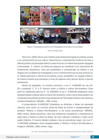 Diálogos sobre Inclusão 3 Capítulo 10 94
Figura 4: Exposição da oficina com Participação da Escolas e Comunidade.
Fonte: O próprio autor
Silva et al. (2005) afirma que a história esta diretamente ligada as práticas sociais
e ao conhecimento da sua cultura. Dessa forma, o entendimento histórico faz toda a
diferença dentro da educação básica e esse torna-se um referencial quando agregado
a diversidade. “[...]Assim, as fontes de pesquisa se constituem num instrumento de
fundamental importância, visto que possibilitam a compreensão da história e sua
relação com os objetos de investigação e com o conhecimento que se quer produzir (p.
4). Nesse panorama a oficina foi proveitosa, já que, possibilitou um resgate histórico,
da mesma maneira que aconteceu a troca de saberes entre alunos/ alunos e alunos/
professores.
Dentro da legislação, no primeiro momento, a Lei nº. 9.9394/96 em seu Art.
26 e parágrafo 1º, 2º e 3º discorre sobre a história e cultura afro-brasileira. Essa
parte foi substituída pela Lei nº. 10. 639/2003. A Lei nº. 9.9394/96 estabelecia como
obrigatoriedade o estudo sobre a cultura afro-brasileira. Assim como esses podiam ser
ministrados de preferência dentro das disciplinas de “Educação Artística e de Literatura
e História Brasileiras” (BRASIL, 1996, online).
A jurisprudência 10.639/2003 “estabelece as diretrizes e bases da educação
nacional, para incluir no currículo oficial da Rede de Ensino a obrigatoriedade da
temática “História e Cultura Afro-Brasileira”, e dá outras providências” (BRASIL,
2003, online). Nesse panorama, cabe aos professores ressaltarem a importância do
negro para a história e cultura do Brasil, tal como valorizar e destacar o negro como
sujeito histórico. O mesmo também estipula o dia da consciência negra. Já a Lei nº.
11.645/2008 estabelece como obrigatoriedade a “História e Cultura Afro-Brasileira e
Indígena” (BRASIL, 2008, online). Logo:
Art. 26-A. Nos estabelecimentos de ensino fundamental e de ensino médio, públicos
 