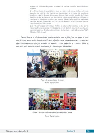 Diálogos sobre Inclusão 3 Capítulo 10 95
e privados, torna-se obrigatório o estudo da história e cultura afro-brasileira e
indígena.
§ 1o O conteúdo programático a que se refere este artigo incluirá diversos
aspectos da história e da cultura que caracterizam a formação da população
brasileira, a partir desses dois grupos étnicos, tais como o estudo da história
da África e dos africanos, a luta dos negros e dos povos indígenas no Brasil, a
cultura negra e indígena brasileira e o negro e o índio na formação da sociedade
nacional, resgatando as suas contribuições nas áreas social, econômica e política,
pertinentes à história doBrasil.
§ 2o Os conteúdos referentes à história e cultura afro-brasileira e dos povos
indígenas brasileiros serão ministrados no âmbito de todo o currículo escolar, em
especial nas áreas de educação artística e de literatura e história brasileiras.” (NR)
(BRASIL, 2008, online).
Dessa forma, a oficina estava fundamentada nas legislações em vigor e isso
resultou em aulas mais dinâmicas e lúdicas. Os alunos se empenharam e contagiaram
demonstrando essa alegria através de jograis, corais, poemas e poesias. Aliás, o
respeito pelo assunto e pela apresentação dos amigos foi notável.
Figura 6: Apresentação do coral.
Fonte: O próprio autor.
Figura 7: Apresentação de poesia com a temática negra.
Fonte: O próprio autor.
 