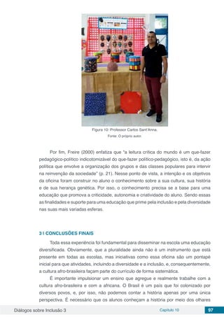 Diálogos sobre Inclusão 3 Capítulo 10 97
Figura 10: Professor Carlos Sant’Anna.
Fonte: O próprio autor.
Por fim, Freire (2000) enfatiza que “a leitura crítica do mundo é um que-fazer
pedagógico-político indicotomizável do que-fazer político-pedagógico, isto é, da ação
política que envolve a organização dos grupos e das classes populares para intervir
na reinvenção da sociedade” (p. 21). Nesse ponto de vista, a intenção e os objetivos
da oficina foram construir no aluno o conhecimento sobre a sua cultura, sua história
e de sua herança genética. Por isso, o conhecimento precisa se a base para uma
educação que promova a criticidade, autonomia e criatividade do aluno. Sendo essas
as finalidades e suporte para uma educação que prime pela inclusão e pela diversidade
nas suas mais variadas esferas.
3 | 	CONCLUSÕES FINAIS
Toda essa experiência foi fundamental para disseminar na escola uma educação
diversificada. Obviamente, que a pluralidade ainda não é um instrumento que está
presente em todas as escolas, mas iniciativas como essa oficina são um pontapé
inicial para que atividades, incluindo a diversidade e a inclusão, e, consequentemente,
a cultura afro-brasileira façam parte do currículo de forma sistemática.
É importante impulsionar um ensino que agregue e realmente trabalhe com a
cultura afro-brasileira e com a africana. O Brasil é um país que foi colonizado por
diversos povos, e, por isso, não podemos contar a história apenas por uma única
perspectiva. É necessário que os alunos conheçam a história por meio dos olhares
 