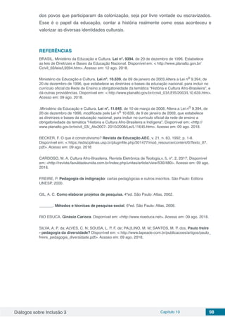 Diálogos sobre Inclusão 3 Capítulo 10 98
dos povos que participaram da colonização, seja por livre vontade ou escravizados.
Esse é o papel da educação, contar a história realmente como essa aconteceu e
valorizar as diversas identidades culturais.
REFERÊNCIAS
BRASIL. Ministério da Educação e Cultura. Lei nº. 9394, de 20 de dezembro de 1996. Estabelece
as leis de Diretrizes e Bases da Educação Nacional. Disponível em: < http://www.planalto.gov.br/
Ccivil_03/leis/L9394.htm>. Acesso em: 12 ago. 2018.
Ministério da Educação e Cultura. Lei nº. 10.639, de 09 de janeiro de 2003.Altera a Lei no 9.394, de
20 de dezembro de 1996, que estabelece as diretrizes e bases da educação nacional, para incluir no
currículo oficial da Rede de Ensino a obrigatoriedade da temática “História e Cultura Afro-Brasileira”, e
dá outras providências. Disponível em: < http://www.planalto.gov.br/ccivil_03/LEIS/2003/L10.639.htm>.
Acesso em: 09 ago. 2018.
.Ministério da Educação e Cultura. Lei nº. 11.645, de 10 de março de 2008. Altera a Lei no 9.394, de
20 de dezembro de 1996, modificada pela Lei no 10.639, de 9 de janeiro de 2003, que estabelece
as diretrizes e bases da educação nacional, para incluir no currículo oficial da rede de ensino a
obrigatoriedade da temática “História e Cultura Afro-Brasileira e Indígena”. Disponível em: <http://
www.planalto.gov.br/ccivil_03/_Ato2007- 2010/2008/Lei/L11645.htm>. Acesso em: 09 ago. 2018.
BECKER, F. O que é construtivismo? Revista de Educação AEC, v. 21, n. 83, 1992, p. 1-8.
Disponível em: < https://edisciplinas.usp.br/pluginfile.php/301477/mod_resource/content/0/Texto_07.
pdf>. Acesso em: 09 ago. 2018
CARDOSO, M. A. Cultura Afro-Brasileira. Revista Eletrônica de Teologia,v. 5, nº. 2, 2017. Disponível
em: <http://revista.faculdadeunida.com.br/index.php/unitas/article/view/530/480>. Acesso em: 09 ago.
2018.
FREIRE, P. Pedagogia da indignação: cartas pedagógicas e outros inscritos. São Paulo: Editora
UNESP, 2000.
GIL, A. C. Como elaborar projetos de pesquisa. 4ªed. São Paulo: Atlas, 2002.
	 . Métodos e técnicas de pesquisa social. 6ªed. São Paulo: Atlas, 2008.
RIO EDUCA. Ginásio Carioca. Disponível em: <http://www.rioeduca.net>. Acesso em: 09 ago. 2018.
SILVA, A. P. da; ALVES, C. N; SOUSA, L. P. F. de; PAULINO, M. M; SANTOS, M. P. dos. Paulo freire
- pedagogia da diversidade? Disponível em: < http://www.lapeade.com.br/publicacoes/artigos/paulo_
freire_pedagogia_diversidade.pdf>. Acesso em: 09 ago. 2018.
 