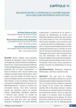 Diálogos sobre Inclusão 3 Capítulo 11 99
CAPÍTULO 11
doi
DIÁLOGOS ENTRE A LITERATURA E A ALFABETIZAÇÃO
DO ALUNO COM DEFICIÊNCIA INTELECTUAL
Andrialex William da Silva
Universidade Federal do Rio Grande do Norte
Natal – Rio Grande do Norte
Rita de Cássia Barbosa Paiva Magalhães
Universidade Federal do Rio Grande do Norte
Natal – Rio Grande do Norte
Tarcileide Maria Costa Bezerra
Universidade Federal do Rio Grande do Norte
Natal – Rio Grande do Norte
RESUMO: Buscar diálogos entre diferentes
temáticas da educação é ponto fulcral para a
construção de práticas escolares consolidáveis.
Dessa forma, nosso ensaio apresenta reflexões
relativasàalfabetizaçãodoalunocomdeficiência
intelectual (DI) no Ensino Fundamental I, a
partir da literatura como recurso didático que
viabiliza a inclusão escolar. Sendo assim, nosso
objetivo com esse trabalho foi refletir sobre os
possíveis diálogos teóricos encontrados entre o
texto literário e o livro de literatura infantil com
o processo de alfabetização da criança com DI.
Metodologicamente o ensaio se constrói com
discussões teóricas. Para tanto, buscamos
autores que discorrem acerca da inclusão
escolar, alfabetização, deficiência intelectual
e literatura para construir um escopo de
ideias, com o intuito de defender uma prática
docente que está para além das divisões
didáticas e pedagógicas. Em nossas reflexões
evidenciamos a importância de se discutir o
processo de alfabetização da criança com
deficiência intelectual; apontamos que a prática
com o texto literário ou com o livro de literatura
infantil pode possibilitar novos caminhos para
o sucesso da prática de alfabetização, e ainda,
abrir um leque de possibilidades que podem ser
usadas pelo docente para a inclusão do aluno
com DI. Concluímos apontando a relevância de
discussões como essas, além de defendermos
que são necessários mais trabalhos que
busquem diálogos entre as diferentes temáticas.
Compreendemos esse trabalho como mais uma
contribuição teórica para futuras pesquisas e
práticas docentes de alfabetização de alunos
com DI.
PALAVRAS-CHAVE: Deficiência Intelectual,
Alfabetização, Literatura, Inclusão Escolar.
ABSTRACT: The core point for building
educational consolidable practices is to search
dialoguesbetweendifferenteducationthematics.
Thus, our essay presents reflections regarding
the literacy of the student with intellectual
disability (ID) at Elementary School I, starting
from literature as a didactic resource that allows
the educational inclusion. Hence, our goal with
this paper is to consider about the possible
theoretical dialogues found between the literal
text and the infant literary book with the literacy
process of the child with ID. Methodologically
 