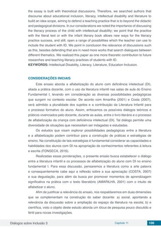 Diálogos sobre Inclusão 3 Capítulo 11 100
the essay is built with theoretical discussions. Therefore, we searched authors that
discourse about educational inclusion, literacy, intellectual disability and literature to
build an idea scope, aiming to defend a teaching practice that is to beyond the didactic
and pedagogical divisions. In our considerations we noted the importance of discussing
the literacy process of the child with intellectual disability; we point that the practice
with the literal text or with the infant literary book allows new ways for the literacy
practice success, and still, open a range of possibilities which the teacher can use to
include the student with ID. We point in conclusion the relevance of discussions such
as this, besides defending that are in need more works that search dialogues between
different thematics. We realized this paper as one more theoretic contribution to future
researches and teaching literacy practices of students with ID.
KEYWORDS: Intellectual Disability, Literacy, Literature, Education Inclusion.
CONSIDERAÇÕES INICIAIS
Este ensaio aborda a alfabetização do aluno com deficiência intelectual (DI),
aliada a prática docente, com o uso da literatura infantil nas salas de aula do Ensino
Fundamental I, levando em consideração as diversas possibilidades pedagógicas
que surgem no contexto escolar. De acordo com Amarilha (2001) e Costa (2007),
será admitido a pluralidade dos sujeitos e a contribuição da Literatura Infantil para
o processo formativo do aluno. Assim, enfocamos os possíveis diálogos teóricos e
práticos vivenciados pelo docente, durante as aulas, entre o livro literário e o processo
de alfabetização da criança com deficiência intelectual (DI). Tal diálogo permite uma
diversidade de situações que necessitam ser indagadas e estudadas.
Os estudos que visam explorar possibilidades pedagógicas entre a literatura
e a alfabetização podem contribuir para a construção de práticas e estratégias de
ensino. Na constituição de tais estratégias é fundamental considerar as capacidades e
habilidades dos alunos com DI na apropriação de conhecimentos referentes à leitura
e escrita (FONSECA, 2016).
Realizadas essas ponderações, o presente ensaio busca estabelecer o diálogo
entre a literatura infantil e os processos de alfabetização do aluno com DI no ensino
fundamental I. Para essa discussão, pensaremos a literatura como a arte palavra
e consequentemente cabe aqui a reflexão sobre a sua apreciação (COSTA, 2007)
e sua degustação, para além da busca por promover momentos de aprendizagem
significativa na prática com o texto liberatório (AMARILHA, 2001) com o intuito de
alfabetizar o aluno.
Afim de justificar a relevância do ensaio, nos respaldaremos em duas dimensões
que se complementam na construção do saber docente: a) social, apontando a
relevância da discussão sobre a ampliação do espaço da literatura na escola; b) e
científica, visto o objeto deste estudo aborda um lócus de pesquisa pouco discutido e
fértil para novas investigações.
 