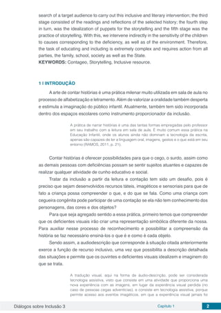 Diálogos sobre Inclusão 3 Capítulo 1 2
search of a target audience to carry out this inclusive and literary intervention; the third
stage consisted of the readings and reflections of the selected history; the fourth step
in turn, was the idealization of puppets for the storytelling and the fifth stage was the
practice of storytelling. With this, we intervene indirectly in the sensitivity of the children
to causes corresponding to the deficiency, as well as of the environment. Therefore,
the task of educating and including is extremely complex and requires action from all
parties, the family, school, society as well as the State.
KEYWORDS: Contageo, Storytelling, Inclusive resource.
1 | 	INTRODUÇÃO
A arte de contar histórias é uma prática milenar muito utilizada em sala de aula no
processo de alfabetização e letramento.Além de valorizar a oralidade também desperta
e estimula a imaginação do público infantil. Atualmente, também tem sido incorporada
dentro dos espaços escolares como instrumento proporcionador da inclusão.
A prática de narrar histórias é uma das tantas formas empregadas pelo professor
em seu trabalho com a leitura em sala de aula. É muito comum essa prática na
Educação Infantil, onde os alunos ainda não dominam a tecnologia da escrita,
apenas são capazes de ler a linguagem oral, imagens, gestos e o que está em seu
entorno (RAMOS, 2011, p. 21).
Contar histórias é oferecer possibilidades para que o cego, o surdo, assim como
as demais pessoas com deficiências possam se sentir sujeitos atuantes e capazes de
realizar qualquer atividade de cunho educativo e social.
Tratar da inclusão a partir da leitura e contação tem sido um desafio, pois é
preciso que sejam desenvolvidos recursos táteis, imagéticos e sensoriais para que de
fato a criança possa compreender o que, e do que se fala. Como uma criança com
cegueira congênita pode participar de uma contação se ela não tem conhecimento dos
personagens, das cores e dos objetos?
Para que seja agregado sentido a essa prática, primeiro temos que compreender
que os deficientes visuais irão criar uma representação simbólica diferente da nossa.
Para auxiliar nesse processo de reconhecimento e possibilitar a compreensão da
história se faz necessário ensiná-los o que é e como é cada objeto.
Sendo assim, a audiodescrição que corresponde à situação citada anteriormente
exerce a função de recurso inclusivo, uma vez que possibilita a descrição detalhada
das situações e permite que os ouvintes e deficientes visuais idealizem e imaginem do
que se trata.
A tradução visual, aqui na forma de áudio-descrição, pode ser considerada
tecnologia assistiva, visto que consiste em uma atividade que proporciona uma
nova experiência com as imagens, em lugar da experiência visual perdida (no
caso de pessoas cegas adventícias), e consiste em tecnologia assistiva, porque
permite acesso aos eventos imagéticos, em que a experiência visual jamais foi
 