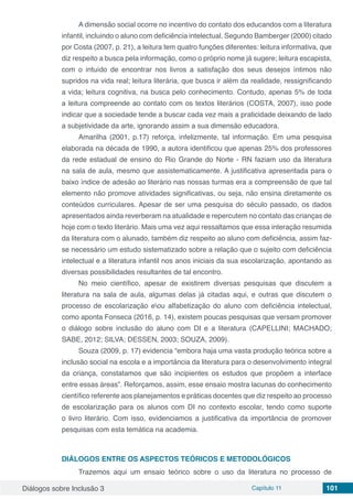 Diálogos sobre Inclusão 3 Capítulo 11 101
A dimensão social ocorre no incentivo do contato dos educandos com a literatura
infantil, incluindo o aluno com deficiência intelectual. Segundo Bamberger (2000) citado
por Costa (2007, p. 21), a leitura tem quatro funções diferentes: leitura informativa, que
diz respeito a busca pela informação, como o próprio nome já sugere; leitura escapista,
com o intuído de encontrar nos livros a satisfação dos seus desejos íntimos não
supridos na vida real; leitura literária, que busca ir além da realidade, ressignificando
a vida; leitura cognitiva, na busca pelo conhecimento. Contudo, apenas 5% de toda
a leitura compreende ao contato com os textos literários (COSTA, 2007), isso pode
indicar que a sociedade tende a buscar cada vez mais a praticidade deixando de lado
a subjetividade da arte, ignorando assim a sua dimensão educadora.
Amarilha (2001, p.17) reforça, infelizmente, tal informação. Em uma pesquisa
elaborada na década de 1990, a autora identificou que apenas 25% dos professores
da rede estadual de ensino do Rio Grande do Norte - RN faziam uso da literatura
na sala de aula, mesmo que assistematicamente. A justificativa apresentada para o
baixo índice de adesão ao literário nas nossas turmas era a compreensão de que tal
elemento não promove atividades significativas, ou seja, não ensina diretamente os
conteúdos curriculares. Apesar de ser uma pesquisa do século passado, os dados
apresentados ainda reverberam na atualidade e repercutem no contato das crianças de
hoje com o texto literário. Mais uma vez aqui ressaltamos que essa interação resumida
da literatura com o alunado, também diz respeito ao aluno com deficiência, assim faz-
se necessário um estudo sistematizado sobre a relação que o sujeito com deficiência
intelectual e a literatura infantil nos anos iniciais da sua escolarização, apontando as
diversas possibilidades resultantes de tal encontro.
No meio científico, apesar de existirem diversas pesquisas que discutem a
literatura na sala de aula, algumas delas já citadas aqui, e outras que discutem o
processo de escolarização eou alfabetização do aluno com deficiência intelectual,
como aponta Fonseca (2016, p. 14), existem poucas pesquisas que versam promover
o diálogo sobre inclusão do aluno com DI e a literatura (CAPELLINI; MACHADO;
SABE, 2012; SILVA; DESSEN, 2003; SOUZA, 2009).
Souza (2009, p. 17) evidencia “embora haja uma vasta produção teórica sobre a
inclusão social na escola e a importância da literatura para o desenvolvimento integral
da criança, constatamos que são incipientes os estudos que propõem a interface
entre essas áreas”. Reforçamos, assim, esse ensaio mostra lacunas do conhecimento
científico referente aos planejamentos e práticas docentes que diz respeito ao processo
de escolarização para os alunos com DI no contexto escolar, tendo como suporte
o livro literário. Com isso, evidenciamos a justificativa da importância de promover
pesquisas com esta temática na academia.
DIÁLOGOS ENTRE OS ASPECTOS TEÓRICOS E METODOLÓGICOS
Trazemos aqui um ensaio teórico sobre o uso da literatura no processo de
 