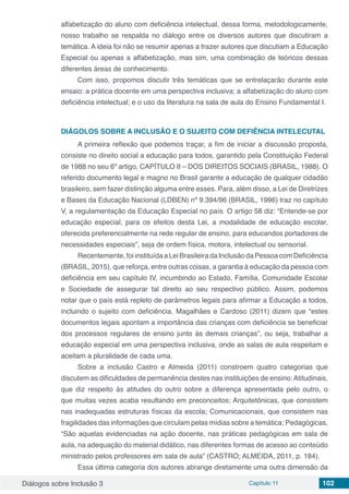 Diálogos sobre Inclusão 3 Capítulo 11 102
alfabetização do aluno com deficiência intelectual, dessa forma, metodologicamente,
nosso trabalho se respalda no diálogo entre os diversos autores que discutiram a
temática. A ideia foi não se resumir apenas a trazer autores que discutiam a Educação
Especial ou apenas a alfabetização, mas sim, uma combinação de teóricos dessas
diferentes áreas de conhecimento.
Com isso, propomos discutir três temáticas que se entrelaçarão durante este
ensaio: a prática docente em uma perspectiva inclusiva; a alfabetização do aluno com
deficiência intelectual; e o uso da literatura na sala de aula do Ensino Fundamental I.
DIÁGOLOS SOBRE A INCLUSÃO E O SUJEITO COM DEFIÊNCIA INTELECUTAL
A primeira reflexão que podemos traçar, a fim de iniciar a discussão proposta,
consiste no direito social a educação para todos, garantido pela Constituição Federal
de 1988 no seu 6º artigo, CAPÍTULO II – DOS DIREITOS SOCIAIS (BRASIL, 1988). O
referido documento legal e magno no Brasil garante a educação de qualquer cidadão
brasileiro, sem fazer distinção alguma entre esses. Para, além disso, a Lei de Diretrizes
e Bases da Educação Nacional (LDBEN) nº 9.394/96 (BRASIL, 1996) traz no capítulo
V, a regulamentação da Educação Especial no país. O artigo 58 diz: “Entende-se por
educação especial, para os efeitos desta Lei, a modalidade de educação escolar,
oferecida preferencialmente na rede regular de ensino, para educandos portadores de
necessidades especiais”, seja de ordem física, motora, intelectual ou sensorial.
Recentemente,foiinstituídaaLeiBrasileiradaInclusãodaPessoacomDeficiência
(BRASIL, 2015), que reforça, entre outras coisas, a garantia à educação da pessoa com
deficiência em seu capítulo IV, incumbindo ao Estado, Família, Comunidade Escolar
e Sociedade de assegurar tal direito ao seu respectivo público. Assim, podemos
notar que o país está repleto de parâmetros legais para afirmar a Educação a todos,
incluindo o sujeito com deficiência. Magalhães e Cardoso (2011) dizem que “estes
documentos legais apontam a importância das crianças com deficiência se beneficiar
dos processos regulares de ensino junto às demais crianças”, ou seja, trabalhar a
educação especial em uma perspectiva inclusiva, onde as salas de aula respeitam e
aceitam a pluralidade de cada uma.
Sobre a inclusão Castro e Almeida (2011) constroem quatro categorias que
discutem as dificuldades de permanência destes nas instituições de ensino:Atitudinais,
que diz respeito às atitudes do outro sobre a diferença apresentada pelo outro, o
que muitas vezes acaba resultando em preconceitos; Arquitetônicas, que consistem
nas inadequadas estruturas físicas da escola; Comunicacionais, que consistem nas
fragilidades das informações que circulam pelas mídias sobre a temática; Pedagógicas,
“São aquelas evidenciadas na ação docente, nas práticas pedagógicas em sala de
aula, na adequação do material didático, nas diferentes formas de acesso ao conteúdo
ministrado pelos professores em sala de aula” (CASTRO; ALMEIDA, 2011, p. 184).
Essa última categoria dos autores abrange diretamente uma outra dimensão da
 
