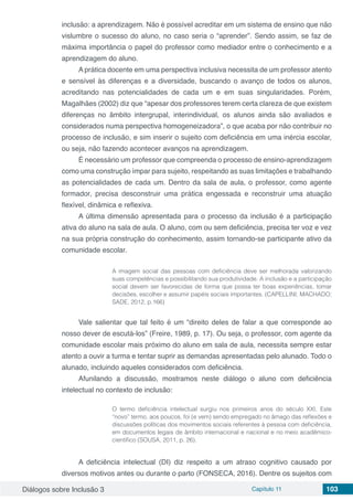 Diálogos sobre Inclusão 3 Capítulo 11 103
inclusão: a aprendizagem. Não é possível acreditar em um sistema de ensino que não
vislumbre o sucesso do aluno, no caso seria o “aprender”. Sendo assim, se faz de
máxima importância o papel do professor como mediador entre o conhecimento e a
aprendizagem do aluno.
A prática docente em uma perspectiva inclusiva necessita de um professor atento
e sensível às diferenças e a diversidade, buscando o avanço de todos os alunos,
acreditando nas potencialidades de cada um e em suas singularidades. Porém,
Magalhães (2002) diz que “apesar dos professores terem certa clareza de que existem
diferenças no âmbito intergrupal, interindividual, os alunos ainda são avaliados e
considerados numa perspectiva homogeneizadora”, o que acaba por não contribuir no
processo de inclusão, e sim inserir o sujeito com deficiência em uma inércia escolar,
ou seja, não fazendo acontecer avanços na aprendizagem.
É necessário um professor que compreenda o processo de ensino-aprendizagem
como uma construção ímpar para sujeito, respeitando as suas limitações e trabalhando
as potencialidades de cada um. Dentro da sala de aula, o professor, como agente
formador, precisa desconstruir uma prática engessada e reconstruir uma atuação
flexível, dinâmica e reflexiva.
A última dimensão apresentada para o processo da inclusão é a participação
ativa do aluno na sala de aula. O aluno, com ou sem deficiência, precisa ter voz e vez
na sua própria construção do conhecimento, assim tornando-se participante ativo da
comunidade escolar.
A imagem social das pessoas com deficiência deve ser melhorada valorizando
suas competências e possibilitando sua produtividade. A inclusão e a participação
social devem ser favorecidas de forma que possa ter boas experiências, tomar
decisões, escolher e assumir papéis sociais importantes. (CAPELLINI; MACHADO;
SADE, 2012, p.166)
Vale salientar que tal feito é um “direito deles de falar a que corresponde ao
nosso dever de escutá-los” (Freire, 1989, p. 17). Ou seja, o professor, com agente da
comunidade escolar mais próximo do aluno em sala de aula, necessita sempre estar
atento a ouvir a turma e tentar suprir as demandas apresentadas pelo alunado. Todo o
alunado, incluindo aqueles considerados com deficiência.
Afunilando a discussão, mostramos neste diálogo o aluno com deficiência
intelectual no contexto de inclusão:
O termo deficiência intelectual surgiu nos primeiros anos do século XXI. Este
“novo” termo, aos poucos, foi (e vem) sendo empregado no âmago das reflexões e
discussões políticas dos movimentos sociais referentes à pessoa com deficiência,
em documentos legais de âmbito internacional e nacional e no meio acadêmico-
cientifico (SOUSA, 2011, p. 26).
A deficiência intelectual (DI) diz respeito a um atraso cognitivo causado por
diversos motivos antes ou durante o parto (FONSECA, 2016). Dentre os sujeitos com
 