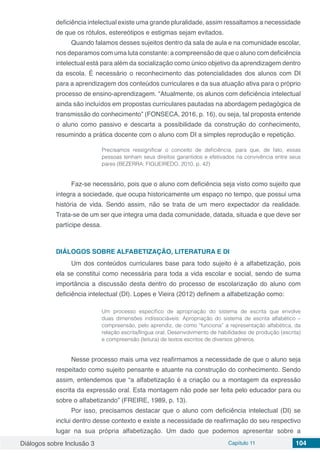 Diálogos sobre Inclusão 3 Capítulo 11 104
deficiência intelectual existe uma grande pluralidade, assim ressaltamos a necessidade
de que os rótulos, estereótipos e estigmas sejam evitados.
Quando falamos desses sujeitos dentro da sala de aula e na comunidade escolar,
nos deparamos com uma luta constante: a compreensão de que o aluno com deficiência
intelectual está para além da socialização como único objetivo da aprendizagem dentro
da escola. É necessário o reconhecimento das potencialidades dos alunos com DI
para a aprendizagem dos conteúdos curriculares e da sua atuação ativa para o próprio
processo de ensino-aprendizagem. “Atualmente, os alunos com deficiência intelectual
ainda são incluídos em propostas curriculares pautadas na abordagem pedagógica de
transmissão do conhecimento” (FONSECA, 2016, p. 16), ou seja, tal proposta entende
o aluno como passivo e descarta a possibilidade da construção do conhecimento,
resumindo a prática docente com o aluno com DI a simples reprodução e repetição.
Precisamos ressignificar o conceito de deficiência, para que, de fato, essas
pessoas tenham seus direitos garantidos e efetivados na convivência entre seus
pares (BEZERRA; FIGUEIREDO, 2010, p. 42)
Faz-se necessário, pois que o aluno com deficiência seja visto como sujeito que
integra a sociedade, que ocupa historicamente um espaço no tempo, que possui uma
história de vida. Sendo assim, não se trata de um mero expectador da realidade.
Trata-se de um ser que integra uma dada comunidade, datada, situada e que deve ser
partícipe dessa.
DIÁLOGOS SOBRE ALFABETIZAÇÃO, LITERATURA E DI
Um dos conteúdos curriculares base para todo sujeito é a alfabetização, pois
ela se constitui como necessária para toda a vida escolar e social, sendo de suma
importância a discussão desta dentro do processo de escolarização do aluno com
deficiência intelectual (DI). Lopes e Vieira (2012) definem a alfabetização como:
Um processo específico de apropriação do sistema de escrita que envolve
duas dimensões indissociáveis: Apropriação do sistema de escrita alfabético –
compreensão, pelo aprendiz, de como “funciona” a representação alfabética, da
relação escrita/língua oral; Desenvolvimento de habilidades de produção (escrita)
e compreensão (leitura) de textos escritos de diversos gêneros.
Nesse processo mais uma vez reafirmamos a necessidade de que o aluno seja
respeitado como sujeito pensante e atuante na construção do conhecimento. Sendo
assim, entendemos que “a alfabetização é a criação ou a montagem da expressão
escrita da expressão oral. Esta montagem não pode ser feita pelo educador para ou
sobre o alfabetizando” (FREIRE, 1989, p. 13).
Por isso, precisamos destacar que o aluno com deficiência intelectual (DI) se
inclui dentro desse contexto e existe a necessidade de reafirmação do seu respectivo
lugar na sua própria alfabetização. Um dado que podemos apresentar sobre a
 