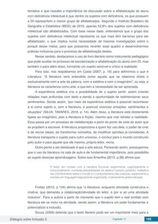 Diálogos sobre Inclusão 3 Capítulo 11 105
temática e que ressalta a importância da discussão sobre a alfabetização do aluno
com deficiência intelectual é que dentre os sujeitos com deficiência, os que possuem
a DI representam o menor grupo de alfabetizados. Segundo o Instituto Brasileiro de
Geografia e Estatística (IBGE) de 2010, apenas 52,8% dos sujeitos com deficiência
intelectual são alfabetizados. Com base nesse dado, entendemos que o grupo dos
sujeitos com deficiência intelectual representa os que mais têm barreiras para ser
alfabetizado, o que implica numa necessidade de maiores investigações sobre o
porquê desse índice, para que possamos reverter esse quadro e desenvolvermos
práticas inclusivas para o processo de alfabetização destes.
Nesse sentido, destacamos o uso do livro literário como instrumento pedagógico
que pode auxiliar no processo de escolarização e alfabetização do aluno com DI, mas
também ir para além disso, formando um sujeito sensível e crítico à realidade.
Para isso, nos respaldamos em Costa (2007, p. 16) para definirmos o que é
Literatura: “A literatura será entendida como aquela que se relaciona direta e
exclusivamente com a arte da palavra, com a estética e com o imaginário”, ou seja, a
literatura se caracteriza como arte, e que tem a necessidade de ser apreciada.
A experiência estética cria a possibilidade de o sujeito sentir, assim criando
relações mais profundas com texto e dando a oportunidade de redimensionar seus
sentimentos. Sendo assim, “por meio da experiência estética é possível reconhecer
a si como sujeito e, com a literatura, é possível vivenciar emoções, sentimentos e
situações” (SILVA; TAVARES, 2016, p. 14). Além disso, a literatura está diretamente
ligada ao imaginário, pois a literatura é ficção, mesmo que vise retratar a realidade.
Essa passa por um processo de reelaboração a partir do ponto de vista do autor que
se propõem a escrever. A literatura proporciona a quem faz uso dela, o poder de criar
e de recriar ideais, de transformar conceitos, de modificar opiniões já concebidas. A
literatura transporta o sujeito para outro universo, o conduz para o mundo construído
pelo autor e para aquele que ele mesmo, próprio leitor, recria.
Outro ponto a ser destacado é que a arte educa. Pensando assim, pressupomos
que o uso da literatura na sala de aula é de fundamental importância, pois possibilita
ao sujeito diversas aprendizagens. Sobre isso Amarilha (2013, p.38) afirma que:
O leitor, em contato com a narrativa ficcional, experimenta, cognitivamente e
emocionalmente, inúmeras possibilidades do destino humano, portanto, multiplica
seu conhecimento sobre o mundo e o comportamento das criaturas, experimenta a
imersão em linguagem logicamente organizada, criativamente potencializada.
Freitas (2010, p 104) afirma que “a literatura, enquanto atividade construtiva e
criativa, que demanda a colaboração/atividade do leitor, é por si só uma atividade
inclusiva”. Para a autora a partir do momento que o sujeito tem o real contato com
literatura ele se inclui na atividade, sendo assim, a literatura um pode fundamentar e
potencializar a inclusão.
Souza (2009) defende que o texto literário pode ser um importante meio para a
 