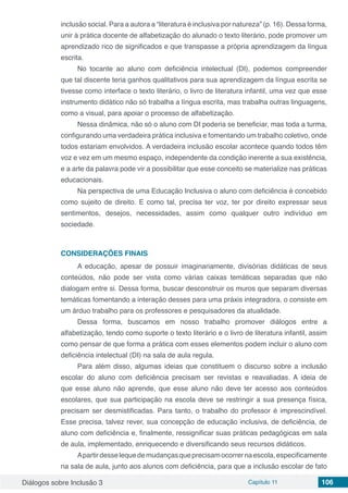 Diálogos sobre Inclusão 3 Capítulo 11 106
inclusão social. Para a autora a “literatura é inclusiva por natureza” (p. 16). Dessa forma,
unir à prática docente de alfabetização do alunado o texto literário, pode promover um
aprendizado rico de significados e que transpasse a própria aprendizagem da língua
escrita.
No tocante ao aluno com deficiência intelectual (DI), podemos compreender
que tal discente teria ganhos qualitativos para sua aprendizagem da língua escrita se
tivesse como interface o texto literário, o livro de literatura infantil, uma vez que esse
instrumento didático não só trabalha a língua escrita, mas trabalha outras linguagens,
como a visual, para apoiar o processo de alfabetização.
Nessa dinâmica, não só o aluno com DI poderia se beneficiar, mas toda a turma,
configurando uma verdadeira prática inclusiva e fomentando um trabalho coletivo, onde
todos estariam envolvidos. A verdadeira inclusão escolar acontece quando todos têm
voz e vez em um mesmo espaço, independente da condição inerente a sua existência,
e a arte da palavra pode vir a possibilitar que esse conceito se materialize nas práticas
educacionais.
Na perspectiva de uma Educação Inclusiva o aluno com deficiência é concebido
como sujeito de direito. E como tal, precisa ter voz, ter por direito expressar seus
sentimentos, desejos, necessidades, assim como qualquer outro indivíduo em
sociedade.
CONSIDERAÇÕES FINAIS
A educação, apesar de possuir imaginariamente, divisórias didáticas de seus
conteúdos, não pode ser vista como várias caixas temáticas separadas que não
dialogam entre si. Dessa forma, buscar desconstruir os muros que separam diversas
temáticas fomentando a interação desses para uma práxis integradora, o consiste em
um árduo trabalho para os professores e pesquisadores da atualidade.
Dessa forma, buscamos em nosso trabalho promover diálogos entre a
alfabetização, tendo como suporte o texto literário e o livro de literatura infantil, assim
como pensar de que forma a prática com esses elementos podem incluir o aluno com
deficiência intelectual (DI) na sala de aula regula.
Para além disso, algumas ideias que constituem o discurso sobre a inclusão
escolar do aluno com deficiência precisam ser revistas e reavaliadas. A ideia de
que esse aluno não aprende, que esse aluno não deve ter acesso aos conteúdos
escolares, que sua participação na escola deve se restringir a sua presença física,
precisam ser desmistificadas. Para tanto, o trabalho do professor é imprescindível.
Esse precisa, talvez rever, sua concepção de educação inclusiva, de deficiência, de
aluno com deficiência e, finalmente, ressignificar suas práticas pedagógicas em sala
de aula, implementado, enriquecendo e diversificando seus recursos didáticos.
Apartirdesselequedemudançasqueprecisamocorrernaescola,especificamente
na sala de aula, junto aos alunos com deficiência, para que a inclusão escolar de fato
 