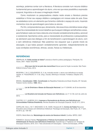 Diálogos sobre Inclusão 3 Capítulo 11 107
aconteça, podemos contar com a literatura. A literatura consiste num recurso didático
fundamental para a aprendizagem do aluno, uma vez que essa possibilita a expressão
corporal, linguística e dá asas à imaginação infantil.
Como mostraram os pesquisadores citados neste ensaio a literatura precisa
estabilizar e firmar seu espaço didático e pedagógico em nossas salas de aula. Essa
se estabelece como um elemento que fomenta e defende o espaço do outro, trazendo
momentos ricos de aprendizagem para todos os alunos.
Por fim, compreendemos que, obviamente, não exaurimos a temática nesse artigo
e que há a necessidade de novos trabalhos que busquem diálogos semelhantes a esse,
para fortalecer cada vez mais a ideia de uma inclusão verdadeiramente prática, sensível
e substancial. Apontamos ainda, para a necessidade de professores e pesquisadores
se atentarem para tais diálogos a fim de beneficiarem a aprendizagem do aluno, com
e sem deficiência intelectual. Não podemos nos esquecer que o grande intuito da
educação, é que todos possam verdadeiramente aprender, independentemente de
suas condições econômicas, étnicas, socais, físicas ou intelectuais.
REFERÊNCIAS
AMARILHA, M. Estão mortas as fadas? Literatura infantil e prática pedagógica. Petrópolis, RJ:
Vozes, 2001– Natal: EDUFRN.
_________. Alice que não foi ao país das maravilhas:Educar para ler ficção na escola. São Paulo:
Editora Livraria Física. 2013.
BEZERRA, T. M. C; FIGUEIREDO, R. V. de. Inclusão escolar: o aluno com deficiência na escola
regular. In: FIGUEIREDO, R. V. de. (Org.). Escola, diferença e inclusão. Fortaleza, Edições UFC,
2010.
BRASIL. Constituição (1988). Constituição da República Federativa do Brasil. Brasília, DF: Senado
Federal: Centro Gráfico, 1988. 292 p.
_________. Lei de Diretrizes e Bases da Educação Nacional. Lei nº 9.394/96, de 20 de dezembro
de 1996.
_________. Lei Brasileira de Inclusão da Pessoa com Deficiência. Lei nº 13.146, de 6 de Julho de
2015.
CASTRO, S. F.; ALMEIDA, M. A. Ingresso e Permanência de Alunos com Deficiência em
Universidades Públicas Brasileiras. Revista Brasileira de Educação Especial. Vol.20. Nº 2. 2014.
CAPELLINI, Vera L. M. F.; MACHADO, G. M.; SADE, Rossana M. S. Contos de Fadas:Recursos
Educativo para crianças com Deficiência Intelectual. Psicologia da Educação, São Paulo, 34, 1º sem.
de 2012, pp. 158-185.
COSTA, Marta Maris da. Metodologia do ensino da literatura infantil. Curitiba: IBPEX, 2007.
FONSECA, Gessica Fabiely. Planejamento e Práticas Curriculares nos Processos de
Alfabetização de Alunos com Deficiência Intelectual: Experiências e Trajetórias em Tempos de
Educação Inclusiva. 2016. 312 f. Tese (Doutorado em Educação) – Centro de Educação, UFRN.
 