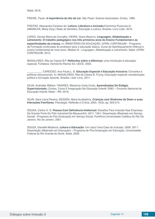 Diálogos sobre Inclusão 3 Capítulo 11 108
Natal. 2016.
FREIRE, Paulo. A importância do Ato de Ler. São Paulo: Autores Associados: Cortez, 1989.
FREITAS, Alessandra Cardoso de. Leitura, Literatura e Inclusão:Caminhos Possíveis.In:
AMARILHA, Marly (Org.) Rede de Sentidos. Educação e Leitura. Brasília: Livro Líder. 2010.
LOPES, Denise Maria de Carvalho; VIEIRA, Giane Bezerra. Linguagem, Alfabetização e
Letramento: O trabalho pedagógico nos três primeiros anos do Ensino Fundamental e as
especificidades da criança. In: MINISTÉRIO DA EDUCAÇÃO. UFRN; CONTINUUM – Programa
de Formação continuada do professor para a educação básica. Curso de Aperfeiçoamento Infância e
ensino fundamental de nove anos. Módulo III - Linguagem, Alfabetização e Letramento. Natal: UFRN/
CONTINUUM, 2012.
MAGALHÃES, Rita de Cássia B.P. Reflexões sobre a diferença: uma introdução à educação
especial. Fortaleza: Demócrito Rocha/ Ed. UECE, 2002.
__________; CARDOSO, Ana Paula L. B. Educação Especial e Educação Inclusiva: Conceitos e
políticas educacionais. In: MAGALHÃES, Rita de Cássia B. P.(org.) Educação especial: escolarização
política e formação docente. Brasília: Liber Livro, 2011.
SILVA, Andrialex William; TAVARES, Marianna Carla Costa. Aprendizados Do Estágio
Supervisionado: Contos, Cores E Imaginação Na Educação Infantil. ENEI – Encontro Nacional de
Educação Infantil, Natal – RN. 2016.
SILVA, Nara Liana Pereira; DESSEN, Maria Auxiliadora. Crianças com Síndrome de Down e suas
Interações Familiares. Psicologia: Reflexão e Crítica, 2003, 16(3), pp. 503-514.
SOUSA, Carlos H. G. Pessoa Com Deficiência Intelectual: Desafios Para Inclusão Nas Empresas
De Grande Porte Do Pólo Industrial De Manaus/Am. 2011. 139 f. Dissertação (Mestrado em Serviço
Social) –Programa de Pós-Graduação em Serviço Social, Pontifícia Universidade Católica Do Rio De
Janeiro, Rio de Janeiro. 2001.
SOUZA, Danielle Medeiros. Leitura e Educação: Um caso/ Uma Casa de Inclusão. 2009. 297 f.
Dissertação (Mestrado em Educação) – Programa de Pós-Graduação em Educação, Universidade
Federal do Rio Grande do Norte, Natal. 2009.
 