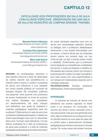 Diálogos sobre Inclusão 3 Capítulo 12 109
DIFICULDADE DOS PROFESSORES EM SALA DE AULA
COM ALUNOS ESPECIAIS -OBSERVAÇÃO EM UMA SALA
DE AULA NO MUNICÍPIO DE CAMPINA GRANDE- PARAÍBA
CAPÍTULO 12
doi
Manuela Patrício Menezes
Universidade Estadual da Paraíba (UEPB)
eldmnu@gmail.com
Franciely Silva Apolinário
Universidade Estadual da Paraíba (UEPB)
franciellyapolinario@hotmail.com
Maria José Guerra
Universidade Estadual da Paraíba (UEPB) –
maria1000.guerra@gmail.com
RESUMO: As considerações referentes a
este trabalho iniciou-se a partir da observação
da prática docente que possibilitou-nos a
reflexão sobre a teoria e a prática. A presença
de alunos com deficiência é uma realidade
em muitas escolas públicas do município de
Campina Grande- PB. Entretanto, podemos
nos perguntar, seria possível uma professora
do ensino fundamental na turma de primeiro
ano, realizar atividades que possibilitem
um desenvolvimento nas duas crianças
com deficiência, sem ajuda de cuidadora e
materiais pedagógicos específicos para lhe
auxiliarem? Observamos em sala de aula como
a professora alfabetizadorarealiza o trabalho de
ensino-aprendizagem para com os educandos
tidos como “normais” ecom deficiência. Um dos
fatores analisados foi à falta de profissionais
de apoio para auxiliá-la, e a falta de materiais
pedagógicosadequadosparaodesenvolvimento
de outras atividades especifica para com os
alunos com necessidades especiais. Durante
os diálogos com a professora alfabetizadora
observamos a sua grande preocupação com
os alunos, a mesma afirma que as mudanças
devem ocorrer em primeiro lugar em seu
modo de agir, ou seja, é preciso querer mudar
a realidade. Evidenciamos que a professora
busca despertar as competências e habilidades
dos alunos e mostra-se disposta a trabalhar as
dificuldades das crianças, porém nem sempre é
possível garantir a todos um saber homogêneo,
pois cada criança tem suas especificidades e
as crianças com necessidades especiais sem a
mediação adequada.
PALAVRAS-CHAVE: Inclusão, professora
alfabetizadora, ensino-aprendizagem.
INTRODUÇÃO
O processo de inclusão de alunos com
deficiência nas escolas regulares no Brasil
ainda é um processo em construção. Um
assunto que ainda é pouco abordado entre o
meu educacional, mais que vem ganhando outro
olhar. Alguns professores ao se depararem com
os referidos alunos em suas salas de aulas não
se sentem aptos a desenvolverem atividades
pedagógicas que venham a favorecer a inclusão
escolar. Ou muitas vezes não existem recursos
 