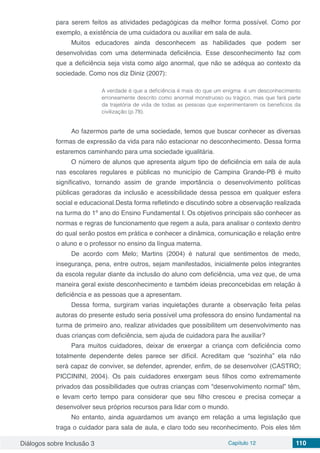 Diálogos sobre Inclusão 3 Capítulo 12 110
para serem feitos as atividades pedagógicas da melhor forma possível. Como por
exemplo, a existência de uma cuidadora ou auxiliar em sala de aula.
Muitos educadores ainda desconhecem as habilidades que podem ser
desenvolvidas com uma determinada deficiência. Esse desconhecimento faz com
que a deficiência seja vista como algo anormal, que não se adéqua ao contexto da
sociedade. Como nos diz Diniz (2007):
A verdade é que a deficiência é mais do que um enigma: é um desconhecimento
erroneamente descrito como anormal monstruoso ou trágico, mas que fará parte
da trajetória de vida de todas as pessoas que experimentarem os benefícios da
civilização (p.78).
Ao fazermos parte de uma sociedade, temos que buscar conhecer as diversas
formas de expressão da vida para não estacionar no desconhecimento. Dessa forma
estaremos caminhando para uma sociedade igualitária.
O número de alunos que apresenta algum tipo de deficiência em sala de aula
nas escolares regulares e públicas no município de Campina Grande-PB é muito
significativo, tornando assim de grande importância o desenvolvimento políticas
públicas geradoras da inclusão e acessibilidade dessa pessoa em qualquer esfera
social e educacional.Desta forma refletindo e discutindo sobre a observação realizada
na turma do 1º ano do Ensino Fundamental I. Os objetivos principais são conhecer as
normas e regras de funcionamento que regem a aula, para analisar o contexto dentro
do qual serão postos em prática e conhecer a dinâmica, comunicação e relação entre
o aluno e o professor no ensino da língua materna.
De acordo com Melo; Martins (2004) é natural que sentimentos de medo,
insegurança, pena, entre outros, sejam manifestados, inicialmente pelos integrantes
da escola regular diante da inclusão do aluno com deficiência, uma vez que, de uma
maneira geral existe desconhecimento e também ideias preconcebidas em relação à
deficiência e as pessoas que a apresentam.
Dessa forma, surgiram varias inquietações durante a observação feita pelas
autoras do presente estudo seria possível uma professora do ensino fundamental na
turma de primeiro ano, realizar atividades que possibilitem um desenvolvimento nas
duas crianças com deficiência, sem ajuda de cuidadora para lhe auxiliar?
Para muitos cuidadores, deixar de enxergar a criança com deficiência como
totalmente dependente deles parece ser difícil. Acreditam que “sozinha” ela não
será capaz de conviver, se defender, aprender, enfim, de se desenvolver (CASTRO;
PICCININI, 2004). Os pais cuidadores enxergam seus filhos como extremamente
privados das possibilidades que outras crianças com “desenvolvimento normal” têm,
e levam certo tempo para considerar que seu filho cresceu e precisa começar a
desenvolver seus próprios recursos para lidar com o mundo.
No entanto, ainda aguardamos um avanço em relação a uma legislação que
traga o cuidador para sala de aula, e claro todo seu reconhecimento. Pois eles têm
 