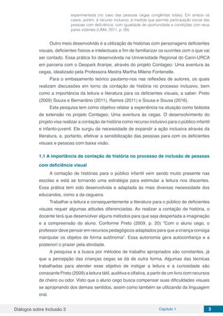 Diálogos sobre Inclusão 3 Capítulo 1 3
experimentada (no caso das pessoas cegas congênitas totais). Em ambos os
casos, porém, é recurso inclusivo, à medida que permite participação social das
pessoas com deficiência, com igualdade de oportunidade e condições com seus
pares videntes (LIMA, 2011, p. 09).
Outro meio desenvolvido é a utilização de histórias com personagens deficientes
visuais, deficientes físicos e intelectuais a fim de familiarizar os ouvintes com o que vai
ser contado. Essa prática foi desenvolvida na Universidade Regional do Cariri-URCA
em parceria com o Geopark Araripe, através do projeto Contageo: Uma aventura às
cegas, idealizado pela Professora Mestra Martha Milene Fontenelle.
Para o embasamento teórico pautamo-nos nas reflexões de autores, os quais
realizam discussões em torno da contação de história no processo inclusivo, bem
como a importância da leitura e literatura para os deficientes visuais, a saber: Preto
(2009) Souza e Bernardino (2011), Ramos (2011) e Sousa e Sousa (2016).
Esta pesquisa tem como objetivo relatar a experiência na atuação como bolsista
de extensão no projeto Contageo: Uma aventura às cegas. O desenvolvimento do
projeto visa realizar a contação de história como recurso inclusivo para o público infantil
e infanto-juvenil. Ele surgiu da necessidade de expandir a ação inclusiva através da
literatura, e, portanto, efetivar a sensibilização das pessoas para com os deficientes
visuais e pessoas com baixa visão.
1.1	A importância da contação de história no processo de inclusão de pessoas
com deficiência visual
A contação de histórias para o público infantil vem sendo muito presente nas
escolas e está se tornando uma estratégia para estimular a leitura nos discentes.
Essa prática tem sido desenvolvida e adaptada às mais diversas necessidade dos
educandos, como a da cegueira.
Trabalhar a leitura e consequentemente a literatura para o público de deficientes
visuais requer algumas atitudes diferenciadas. Ao realizar a contação de história, o
docente terá que desenvolver alguns métodos para que seja despertada a imaginação
e a compreensão do aluno. Conforme Preto (2009, p. 20) “Com o aluno cego, o
professor deve pensar em recursos pedagógicos adaptados para que a criança consiga
manipular os objetos de forma autônoma”. Essa autonomia gera autoconfiança e a
posteriori o prazer pela atividade.
A pesquisa e a busca por métodos de trabalho apropriados são constantes, já
que a percepção das crianças cegas se dá de outra forma. Algumas das técnicas
trabalhadas para atender esse objetivo de instigar a leitura e a curiosidade são
consoante Preto (2009) a leitura tátil, auditiva e olfativa, a partir de um livro com recursos
de cheiro ou odor. Visto que o aluno cego busca compensar suas dificuldades visuais
se apropriando dos demais sentidos, assim como também se utilizando da linguagem
oral.
 