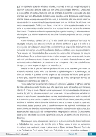 Diálogos sobre Inclusão 3 Capítulo 12 112
que foi o primeiro autor de histórias infantis, sua vida e obra ao longo do projeto e
estavam fechando o projeto cada sala com uma apresentação diferente. Ensaiamos
a coreográfica em sala juntamente com as crianças. E durante os ensaios uma das
crianças que tem dificuldade de locomoção, devido a uma deficiência psicomotoraa
criança ficava sentada apenas olhando, pois a professora não teria como observar
os outros alunos e ao mesmo tempo segurar para que ela participe da atividade que
estava desenvolvida. Então,todos foram convocados para o pátio da escola aonde
seria a apresentação e cada turma fez sua apresentação em ordem decrescente
das turmas. Entretanto antes das apresentações a gestora começou relembrando as
informações que foram trabalhadas na escola e fazendo perguntas para as crianças
responderem.
Como Orlanda; Santos (2013, p.10) nos dizem que o professor que atua na
educação inclusiva das classes comuns de ensino, conhecer o que é e como é o
processo de aprendizagem, adquirindo conhecimentos a respeito do desenvolvimento
humano e formulando uma contextualização das bases obtidas sobre a aprendizagem.
Para atender as necessidades dos seus alunos, sejam eles portadores de alguma
deficiência ou não, o professor precisa ser criativo,sempre trazer para sua sala de aula
métodos que deixam a aprendizagem mais clara, pois assim deixara de ser um mero
transmissor do conhecimento, e passando a ser um agente criador de possibilidades
para proporcionar a aprendizagem dos seus alunos.
Desde então, é preciso que os professores em suas metodologias usem os
materiais didáticos como meio que facilitem a aprendizagem e a participação de
todos os alunos. A questão é como organizar as situações de ensino para garantir
o maior grau possível de interação e participação de todos, sem perder de vista as
necessidades concretas de cada um.
Todas as turmas fizeram uma homenagem a Monteiro Lobato o 4º e 5º ano falando
da vida e obra desse autor literário que o foi o primeiro autor a trabalhar com literatura
infantil. O 1º ano e o pré-I fizeram uma homenagem com musicalização,dançando a
musica do sitio do pica-pau-amarelo, em uma roda, como estávamos participando
ajudamos a professora na condução da turma e ajudando segurando a aluna especial,
apenas essas quatro turmas compõe o turno da manhã. Observamos como é importante
trabalhar a literatura infantil em sala, trabalhar a vida e obra dos autores e como são
importantes esses projetos para o desenvolvimento de algumas habilidades dos
alunos, como por exemplo: falar em público e trabalhar a corporeidade dos alunos, sua
desenvoltura e socialização de conhecimento e integração dos alunos. É fundamental
esse tipo de atividade na escola e promove ao aluno um conhecimento prazeroso e
dinâmico.
Nosso papel como educadoras é promover o desenvolvimento de competências
e habilidades nos alunos de acordo com a faixa etária e com os processos
normativos que norteiam nossa prática como a Base Nacional Comum Curricular
e os Parâmetros Curriculares Nacionais. Entretanto faz-se necessário conhecer o
 