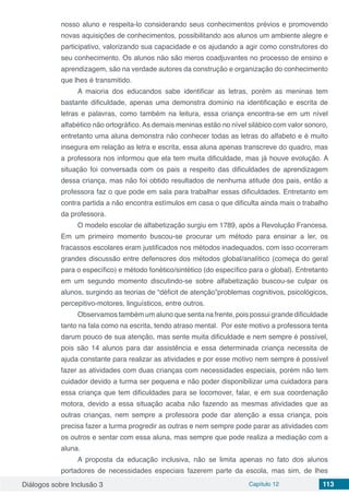 Diálogos sobre Inclusão 3 Capítulo 12 113
nosso aluno e respeita-lo considerando seus conhecimentos prévios e promovendo
novas aquisições de conhecimentos, possibilitando aos alunos um ambiente alegre e
participativo, valorizando sua capacidade e os ajudando a agir como construtores do
seu conhecimento. Os alunos não são meros coadjuvantes no processo de ensino e
aprendizagem, são na verdade autores da construção e organização do conhecimento
que lhes é transmitido.
A maioria dos educandos sabe identificar as letras, porém as meninas tem
bastante dificuldade, apenas uma demonstra domínio na identificação e escrita de
letras e palavras, como também na leitura, essa criança encontra-se em um nível
alfabético não ortográfico. As demais meninas estão no nível silábico com valor sonoro,
entretanto uma aluna demonstra não conhecer todas as letras do alfabeto e é muito
insegura em relação as letra e escrita, essa aluna apenas transcreve do quadro, mas
a professora nos informou que ela tem muita dificuldade, mas já houve evolução. A
situação foi conversada com os pais a respeito das dificuldades de aprendizagem
dessa criança, mas não foi obtido resultados de nenhuma atitude dos pais, então a
professora faz o que pode em sala para trabalhar essas dificuldades. Entretanto em
contra partida a não encontra estímulos em casa o que dificulta ainda mais o trabalho
da professora.
O modelo escolar de alfabetização surgiu em 1789, após a Revolução Francesa.
Em um primeiro momento buscou-se procurar um método para ensinar a ler, os
fracassos escolares eram justificados nos métodos inadequados, com isso ocorreram
grandes discussão entre defensores dos métodos global/analítico (começa do geral
para o específico) e método fonético/sintético (do específico para o global). Entretanto
em um segundo momento discutindo-se sobre alfabetização buscou-se culpar os
alunos, surgindo as teorias de “déficit de atenção”problemas cognitivos, psicológicos,
percepitivo-motores, linguísticos, entre outros.
Observamos também um aluno que senta na frente, pois possui grande dificuldade
tanto na fala como na escrita, tendo atraso mental. Por este motivo a professora tenta
darum pouco de sua atenção, mas sente muita dificuldade e nem sempre é possível,
pois são 14 alunos para dar assistência e essa determinada criança necessita de
ajuda constante para realizar as atividades e por esse motivo nem sempre é possível
fazer as atividades com duas crianças com necessidades especiais, porém não tem
cuidador devido a turma ser pequena e não poder disponibilizar uma cuidadora para
essa criança que tem dificuldades para se locomover, falar, e em sua coordenação
motora, devido a essa situação acaba não fazendo as mesmas atividades que as
outras crianças, nem sempre a professora pode dar atenção a essa criança, pois
precisa fazer a turma progredir as outras e nem sempre pode parar as atividades com
os outros e sentar com essa aluna, mas sempre que pode realiza a mediação com a
aluna.
A proposta da educação inclusiva, não se limita apenas no fato dos alunos
portadores de necessidades especiais fazerem parte da escola, mas sim, de lhes
 