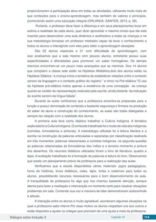 Diálogos sobre Inclusão 3 Capítulo 12 114
proporcionarem a participação ativa em todas as atividades, utilizando muito mais do
que conteúdos para o ensino-aprendizagem, mas também de valores e princípios,
promovendo assim uma educação integral (ORLANDA; SANTOS, 2013, p. 06).
Portanto, o professor deve fazer a diferença e em seus planejamentos levar em
estima a realidade de cada aluno, quer dizer aproveitar o máximo omeio que ele está
inserido para desenvolver uma aula dinâmica e acolhedora a todas as crianças e na
sua metodologia tornasse um professor mediador capaz de levar o conhecimento a
todos os alunos e interagindo com eles para obter a aprendizagem desejada.
São 02 alunos especiais e 01 com dificuldade de aprendizagem, com
isso analisamos que a sala mesmo com poucos alunos, entretanto possui suas
especificidades e dificuldades para promover um saber homogêneo. Os demais
meninos encontram-se um pouco mais avançados que as meninas. Dos 14 alunos
que compõem a classe sete estão na Hipótese Alfabética,dois dos alunos estão na
Hipótese Silábica.’’a criança inicia a tentativa de estabelecer relações entre o contexto
sonoro da linguagem e o contexto gráfico do registro.’’ e cinco na Pré-silábica:’’O uso
da hipótese pré-silábica indica apenas a existência de uma concepção  da criança
quanto ao caráter da representação realizado pela escrita, ainda distante  da indicação
do evento sonoro da língua falada’’.
Durante as aulas verificamos que a professora encontra-se preparada para a
função e possuí dominação do conteúdo e bastante segurança e firmeza na produção
do saber do aluno e construção do conhecimento, as aulas são todas dialogadas e
sempre faz relação com a realidade dos alunos.
A primeira aula teve como objetivo trabalhar a Cultura Indígena. A temática
exploradafoiaCulturaIndígena.Oconteúdotrabalhadofoiomododevidadosindígenas
(comidas, brincadeiras e pinturas). A metodologia utilizada foi à leitura literária e a
escrita na construção de palavras articuladas e separadas por classificação realizada
em três momentos: palavras relacionadas a comidas indígenas, na segunda questão
as palavras relacionadas às brincadeiras dos índios e o terceiro momento a pintura
dos desenhos. Os recursos didáticos utilizados foram o livro de literatura, quadro e
lápis. A avaliação trabalhada foi à formação de palavras e leitura do livro. Observamos
que existe um planejamento prévio da professora para a realização das aulas.
Verificamos que a escola disponibiliza vários materiais: jogos pedagógicos,
livros de histórias, livros didáticos, colas, lápis, tintas e cadernos para todos os
alunos, possibilitando recursos necessários para o bom desenvolvimento da aula.
A tranquilidade da professora foi algo que nos chamou bastante atenção, sempre
atenta para fazer a mediação e intervenção no momento certo para resolver situações
problemas em sala. Contendo sua voz e maneira de falar demonstravam autocontrole
e atitude.
A interação entre os alunos é muito agradável, acontecem algumas situações na
qual a professora sabe intervir.Por esse motivo os alunos respeitam uns aos outros e
estão dispostos a ajudar os colegas que precisam de uma ajuda a mais da professora.
 