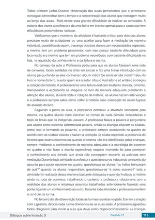 Diálogos sobre Inclusão 3 Capítulo 12 115
Todos brincam juntos.Durante observação das aulas percebemos que a professora
consegue administrar bem o tempo e a concentração dos alunos que interagem muito
ao longo das aulas. Mais existe essa grande dificuldade de realizar as atividades. A
maioria das vezes a professora da uma folha em branco apenas para a aluna que tem
dificuldades psicomotoras rabiscar.
Verificamos que o momento da atividade é bastante crítico, pois dois dos alunos
precisam muito de cuidadores ou uma auxiliar para fazer a mediação de maneira
individual, possibilitando assim, o avanço dos dois alunos com necessidades especiais,
a menina tem um problema psicomotor, com isso possui bastante dificuldade para
locomoção e o menino que tem um problema neurológico com bastante dificuldade na
fala, na aquisição do conhecimento e da leitura e escrita.
No começo da aula a Professora pediu para que os alunos fizessem uma roda
de conversa, todos sentados no chão em circulo e fez uma breve introdução com os
alunos perguntando se eles conheciam algum índio? Se ainda existia índio? Falou do
livro: o nome do livro, o autor quem era o autor, citou o ilustrador e só então o começou
a cotação de historia. A professora fez uma leitura oral com bastante clareza, domínio,
manuseando e explorando as imagens do livro de maneira adequada prendendo a
atenção dos alunos, durante toda a cotação de história, os alunos faziam intervenção
e a professora sempre sabia como voltar à história caso colocação do aluno fugisse
do assunto do livro.
Seguindo o plano de aula, a professora distribuiu a atividade elaborada pela
mesma, na qualos alunos iriam escrever os nomes de cada comida, brincadeiras e
tipos de tintas que os indígenas usavam. A professora falava a palavra e perguntava
aos alunos como escrevia determinada palavra, então as crianças citavam as sílabas,
como isso ia formando as palavras, a professora sempre escrevendo no quadro de
acordo com as sílabas citadas e faziam a correção da sílaba repetindo a pronúncia do
fonema que estava incorreta ou quando o fonema não era identificado pelas crianças,
sempre mediando o conhecimento de maneira adequada e a estratégia de escrever
no quadro e não fazer a escrita espontânea naquele momento foi para promover
o conhecimento aos demais que ainda não conseguem escrever as palavras sem
mediação.Durante toda atividade a professora questionava-os indagando a respeito do
assunto para poder escrever no quadro, questionava os alunos “os índios brincavam
de quê?” quando os alunos respondiam, questionava-os “e como escreve?” toda a
atividade foi realizada dessa maneira bastante dialogada e quando finalizou a história
ainda na roda de conversa trabalhando o contexto a professora relacionava com a
realidade dos alunos e retomava assuntos trabalhados anteriormente fazendo uma
ponte, ligando um conhecimento ao outro. Durante toda atividade a professora mantém
o controle da turma.
No terceiro dia de observação todas as turmas reunidas no pátio fizeram a oração
com a gestora, depois cada turma direcionou-se as suas salas. A professora aguardou
todos chegarem para iniciar a aula que deve como objetivoconscientizar as crianças
 
