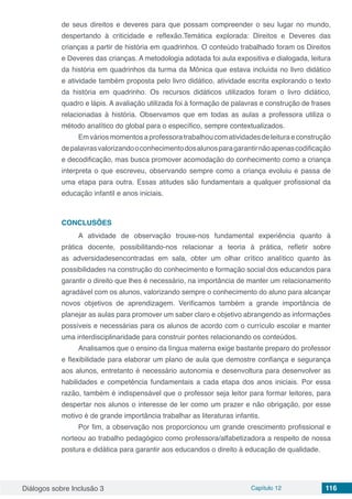 Diálogos sobre Inclusão 3 Capítulo 12 116
de seus direitos e deveres para que possam compreender o seu lugar no mundo,
despertando à criticidade e reflexão.Temática explorada: Direitos e Deveres das
crianças a partir de história em quadrinhos. O conteúdo trabalhado foram os Direitos
e Deveres das crianças. A metodologia adotada foi aula expositiva e dialogada, leitura
da história em quadrinhos da turma da Mônica que estava incluída no livro didático
e atividade também proposta pelo livro didático, atividade escrita explorando o texto
da história em quadrinho. Os recursos didáticos utilizados foram o livro didático,
quadro e lápis. A avaliação utilizada foi à formação de palavras e construção de frases
relacionadas à história. Observamos que em todas as aulas a professora utiliza o
método analítico do global para o específico, sempre contextualizados.
Emváriosmomentosaprofessoratrabalhoucomatividadesdeleituraeconstrução
depalavrasvalorizandooconhecimentodosalunosparagarantirnãoapenascodificação
e decodificação, mas busca promover acomodação do conhecimento como a criança
interpreta o que escreveu, observando sempre como a criança evoluiu e passa de
uma etapa para outra. Essas atitudes são fundamentais a qualquer profissional da
educação infantil e anos iniciais.
CONCLUSÕES
A atividade de observação trouxe-nos fundamental experiência quanto à
prática docente, possibilitando-nos relacionar a teoria à prática, refletir sobre
as adversidadesencontradas em sala, obter um olhar crítico analítico quanto às
possibilidades na construção do conhecimento e formação social dos educandos para
garantir o direito que lhes é necessário, na importância de manter um relacionamento
agradável com os alunos, valorizando sempre o conhecimento do aluno para alcançar
novos objetivos de aprendizagem. Verificamos também a grande importância de
planejar as aulas para promover um saber claro e objetivo abrangendo as informações
possíveis e necessárias para os alunos de acordo com o currículo escolar e manter
uma interdisciplinaridade para construir pontes relacionando os conteúdos.
Analisamos que o ensino da língua materna exige bastante preparo do professor
e flexibilidade para elaborar um plano de aula que demostre confiança e segurança
aos alunos, entretanto é necessário autonomia e desenvoltura para desenvolver as
habilidades e competência fundamentais a cada etapa dos anos iniciais. Por essa
razão, também é indispensável que o professor seja leitor para formar leitores, para
despertar nos alunos o interesse de ler como um prazer e não obrigação, por esse
motivo é de grande importância trabalhar as literaturas infantis.
Por fim, a observação nos proporcionou um grande crescimento profissional e
norteou ao trabalho pedagógico como professora/alfabetizadora a respeito de nossa
postura e didática para garantir aos educandos o direito à educação de qualidade.
 