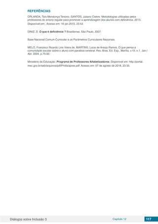 Diálogos sobre Inclusão 3 Capítulo 12 117
REFERÊNCIAS
ORLANDA, Taís Mendonça Tenório. SANTOS, Juliano Ciebre. Metodologias utilizadas pelos
professores do ensino regular para promover a aprendizagem dos alunos com deficiência. 2013.
Disponível em:. Acesso em: 16 jan.2015, 23:53.
DINIZ, D. O que é deficiência ? Brasiliense. São Paulo, 2007.
Base Nacional Comum Curricular e os Parâmetros Curriculares Nacionais.
MELO, Francisco Ricardo Lins Vieira de. MARTINS, Lúcia de Araújo Ramos. O que pensa a
comunidade escolar sobre o aluno com paralisia cerebral. Rev. Bras. Ed. Esp., Marília, v.10, n.1, Jan./
Abr. 2004, p.75-92.
Ministério da Educação. Programa de Professores Alfabetizadores. Disponível em: http://portal.
mec.gov.br/seb/arquivos/pdf/Profa/apres.pdf. Acesso em: 07 de agosto de 2018, 23:35.
 