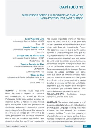Diálogos sobre Inclusão 3 Capítulo 13 118
CAPÍTULO 13
doi
DISCUSSÕES SOBRE A LUDICIDADE NO ENSINO DE
LÍNGUA PORTUGUESA PARA SURDOS
Luiza Valdevino Lima
Universidade Regional do Cariri – URCA
Crato - CE
Daniela Valdevino Lima
Universidade Regional do Cariri – URCA
Crato - CE
Geórgia Maria de Alencar Maia
Universidade Regional do Cariri – URCA
Missão Velha – CE
Valquíria Carneiro da Silva
Centro Universitário Leonardo da Vinci
UNIASSELVI
Juazeiro do Norte – CE
Cássia da Silva
Universidade do Estado do Rio Grande do Norte
UERN
Missão Velha - CE
RESUMO: O presente estudo traça uma
breve discussão a respeito da ludicidade
nas metodologias do ensino de Língua
Portuguesa, tendo como público principal os
discentes surdos. É notório nos dias de hoje
que a educação de surdos tem ganhado muita
visibilidade, porém não podemos dizer que ela
não precise melhorar. Comparando o panorama
da educação de surdos em 1880 com o de
agora, percebemos que os surdos tiveram um
grande salto na luta pelos seus direitos, pois
atualmente eles têm sua Língua reconhecida
nos estudos linguísticos e também nos meios
legais. No Brasil, a lei nº 10.436 de 24 de abril
de 2002 reconhece a Língua Brasileira de Sinais
como meio legal de comunicação. Porém,
não podemos esquecer que o surdo precisa
aprender a Língua Portuguesa, visto que é a
língua oficial do país onde vivem. Frente a isso,
procuramos nessa pesquisa traçar uma análise
de como se dá o ensino de Língua Portuguesa
para surdos e sugerir estratégias lúdicas para
que os professores dinamizem suas aulas.
Para o embasamento desta pesquisa, fizemos
leituras de artigos científicos bem como
livros que tratam da temática abordada nesta
pesquisa. Consideramos esse estudo de grande
importância, pois o tema escolhido é pouco
discutido e necessita ganhar mais visibilidade.
Esperamos que este trabalho sirva de suporte
aos docentes que procurem modificar suas
metodologias para o ensino dos surdos.
PALAVRAS-CHAVE: Ludicidade, Língua
Portuguesa, ensino, aluno surdo.
ABSTRACT: The present study draws a brief
discussion about playfulness on methodologies
of Portuguese Language teaching, with main
audience the deaf students. It’s notorious
nowadays that Deaf Education has gained a lot
of visibility, however we cannot say that It does
not need be improved. Comparing the overview
of education of the deafs in 1880 with the one of
 