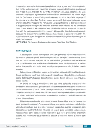 Diálogos sobre Inclusão 3 Capítulo 13 119
present days, we realize that the deaf people have made a great leap in the struggle for
their rights, as they currently have their language recognized in linguistic studies and
also in legal means. In Brazil, the law nº 10.436 from 24 April, 2002 recognizes the Sign
Brazilian Language as legal mean of communication. Nevertheless, we cannot forget
that the Deaf needs to learn Portuguese Language, since it is the official language of
the country where they live. For that reason, we aim with that research to draw up an
analysis about how happens the Portuguese Language teaching to deaf students and
to suggest playful strategies for teachers stimulate their classes. To the theoretical
basis of this research, we made readings of scientific articles as well as books that
deal with the topic addressed in this research. We consider this study very important,
because the chosen theme is little discussed and needs to gain more visibility. We
hope that this study be a support for teachers who seek modify their methodologies to
teach deaf students.
KEYWORDS: Playfulness, Portuguese Language, Teaching, Deaf Student.
1 | 	INTRODUÇÃO
A educação de surdos ao longo dos anos vem ganhando espaço nas discussões
de diversas pessoas que se interessam pelo estudo da língua. A comunidade surda
vive em uma constante luta para ter os seus direitos garantidos e até nos dias de
hoje podemos notar que a educação direcionada a esse público caminha a passos
lentos, isso devido à inclusão ainda ser algo que geralmente não é dado a devida
atenção.
Sabemos que no Brasil os surdos se comunicam utilizando a Língua Brasileira de
Sinais, sendo essa sua língua materna, porém essa língua não substitui a modalidade
escrita da Língua Portuguesa, dessa forma os surdos devem aprender essa língua na
escola regular.
O ensino de Língua Portuguesa tem sido uma constante inquietação dos
professores dessa disciplina, pois para eles não é ofertado nenhum suporte ou formação
para lidar com esse público. Diante dessa problemática, a presente pesquisa busca
compreender um pouco sobre como se dá o ensino de Língua Portuguesa para alunos
com surdez e oferecer embasamento aos docentes, objetivando norteá-los quanto ao
ensino desses alunos.
O interesse em dissertar sobre esse tema se deu devido a uma curiosidade em
saber se os professores de LP procuram englobar seus alunos surdos nas metodologias
utilizadas em sala de aula e se eles repensam sua postura quando se deparam com
esses alunos. Igualmente temos interesse em sugerir que a ludicidade seja priorizada
nessas aulas e como essa pesquisa objetivamos que esses profissionais encontrem
suporte para reestruturar seus métodos e passem a conhecer melhor o público com
surdez.
 