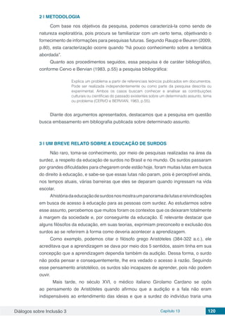 Diálogos sobre Inclusão 3 Capítulo 13 120
2 | 	METODOLOGIA
Com base nos objetivos da pesquisa, podemos caracterizá-la como sendo de
natureza exploratória, pois procura se familiarizar com um certo tema, objetivando o
fornecimento de informações para pesquisas futuras. Segundo Raupp e Beuren (2009,
p.80), esta caracterização ocorre quando “há pouco conhecimento sobre a temática
abordada”.
Quanto aos procedimentos seguidos, essa pesquisa é de caráter bibliográfico,
conforme Cervo e Bervian (1983, p.55) a pesquisa bibliográfica:
Explica um problema a partir de referenciais teóricos publicados em documentos.
Pode ser realizada independentemente ou como parte da pesquisa descrita ou
experimental. Ambos os casos buscam conhecer e analisar as contribuições
culturais ou científicas do passado existentes sobre um determinado assunto, tema
ou problema (CERVO e BERVIAN, 1983, p.55).
Diante dos argumentos apresentados, destacamos que a pesquisa em questão
busca embasamento em bibliografia publicada sobre determinado assunto.
3 | 	UM BREVE RELATO SOBRE A EDUCAÇÃO DE SURDOS
Não raro, toma-se conhecimento, por meio de pesquisas realizadas na área da
surdez, a respeito da educação de surdos no Brasil e no mundo. Os surdos passaram
por grandes dificuldades para chegarem onde estão hoje, foram muitas lutas em busca
do direito à educação, e sabe-se que essas lutas não param, pois é perceptível ainda,
nos tempos atuais, várias barreiras que eles se deparam quando ingressam na vida
escolar.
Ahistóriadaeducaçãodesurdosnosmostraumpanoramadelutasereivindicações
em busca de acesso à educação para as pessoas com surdez. Ao estudarmos sobre
esse assunto, percebemos que muitos foram os contextos que os deixaram totalmente
à margem da sociedade e, por conseguinte da educação. É relevante destacar que
alguns filósofos da educação, em suas teorias, exprimiam preconceito e exclusão dos
surdos ao se referirem à forma como deveria acontecer a aprendizagem.
Como exemplo, podemos citar o filósofo grego Aristóteles (384-322 a.c.), ele
acreditava que a aprendizagem se dava por meio dos 5 sentidos, assim tinha em sua
concepção que a aprendizagem dependia também da audição. Dessa forma, o surdo
não podia pensar e consequentemente, lhe era vedado o acesso à razão. Seguindo
esse pensamento aristotélico, os surdos são incapazes de aprender, pois não podem
ouvir.
Mais tarde, no século XVI, o médico italiano Girolamo Cardano se opôs
ao pensamento de Aristóteles quando afirmou que a audição e a fala não eram
indispensáveis ao entendimento das ideias e que a surdez do indivíduo traria uma
 