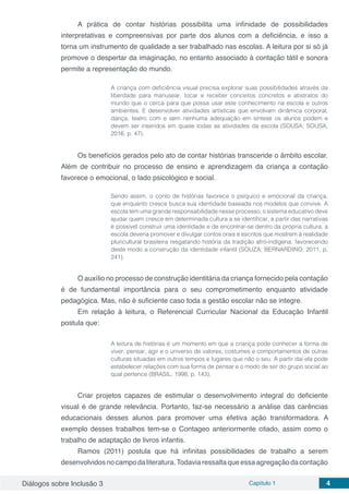 Diálogos sobre Inclusão 3 Capítulo 1 4
A prática de contar histórias possibilita uma infinidade de possibilidades
interpretativas e compreensivas por parte dos alunos com a deficiência, e isso a
torna um instrumento de qualidade a ser trabalhado nas escolas. A leitura por si só já
promove o despertar da imaginação, no entanto associado à contação tátil e sonora
permite a representação do mundo.
A criança com deficiência visual precisa explorar suas possibilidades através da
liberdade para manusear, tocar e receber conceitos concretos e abstratos do
mundo que o cerca para que possa usar este conhecimento na escola e outros
ambientes. E desenvolver atividades artísticas que envolvam dinâmica corporal,
dança, teatro com e sem nenhuma adequação em síntese os alunos podem e
devem ser inseridos em quase todas as atividades da escola (SOUSA; SOUSA,
2016, p. 47).
Os benefícios gerados pelo ato de contar histórias transcende o âmbito escolar.
Além de contribuir no processo de ensino e aprendizagem da criança a contação
favorece o emocional, o lado psicológico e social.
Sendo assim, o conto de histórias favorece o psíquico e emocional da criança,
que enquanto cresce busca sua identidade baseada nos modelos que convive. A
escola tem uma grande responsabilidade nesse processo, o sistema educativo deve
ajudar quem cresce em determinada cultura a se identificar, a partir das narrativas
é possível construir uma identidade e de encontrar-se dentro da própria cultura, a
escola deveria promover e divulgar contos orais e escritos que mostrem à realidade
pluricultural brasileira resgatando história da tradição afro-indígena, favorecendo
deste modo a construção da identidade infantil (SOUZA; BERNARDINO, 2011, p.
241).
O auxílio no processo de construção identitária da criança fornecido pela contação
é de fundamental importância para o seu comprometimento enquanto atividade
pedagógica. Mas, não é suficiente caso toda a gestão escolar não se integre.
Em relação à leitura, o Referencial Curricular Nacional da Educação Infantil
postula que:
A leitura de histórias é um momento em que a criança pode conhecer a forma de
viver, pensar, agir e o universo de valores, costumes e comportamentos de outras
culturas situadas em outros tempos e lugares que não o seu. A partir daí ela pode
estabelecer relações com sua forma de pensar e o modo de ser do grupo social ao
qual pertence (BRASIL, 1998, p. 143).
Criar projetos capazes de estimular o desenvolvimento integral do deficiente
visual é de grande relevância. Portanto, faz-se necessário a análise das carências
educacionais desses alunos para promover uma efetiva ação transformadora. A
exemplo desses trabalhos tem-se o Contageo anteriormente citado, assim como o
trabalho de adaptação de livros infantis.
Ramos (2011) postula que há infinitas possibilidades de trabalho a serem
desenvolvidosnocampodaliteratura.Todaviaressaltaqueessaagregaçãodacontação
 
