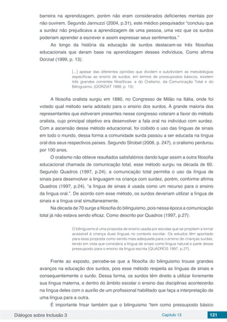 Diálogos sobre Inclusão 3 Capítulo 13 121
barreira na aprendizagem, porém não eram considerados deficientes mentais por
não ouvirem. Segundo Jannuzzi (2004, p.31), este médico pesquisador “concluiu que
a surdez não prejudicava a aprendizagem de uma pessoa, uma vez que os surdos
poderiam aprender a escrever e assim expressar seus sentimentos.”
Ao longo da história da educação de surdos destacam-se três filosofias
educacionais que deram base na aprendizagem desses indivíduos. Como afirma
Dorziat (1999, p. 13):
[...] apesar das diferentes opiniões que dividem e subdividem as metodologias
específicas ao ensino de surdos, em termos de pressupostos básicos, existem
três grandes correntes filosóficas: a do Oralismo, da Comunicação Total e do
Bilinguismo. (DORZIAT 1999, p. 13)
A filosofia oralista surgiu em 1880, no Congresso de Milão na Itália, onde foi
votado qual método seria adotado para o ensino dos surdos. A grande maioria dos
representantes que estiveram presentes nesse congresso votaram a favor do método
oralista, cujo principal objetivo era desenvolver a fala oral no indivíduo com surdez.
Com a ascensão desse método educacional, foi coibido o uso das línguas de sinais
em todo o mundo, dessa forma a comunidade surda passou a ser educada na língua
oral dos seus respectivos países. Segundo Strobel (2006, p. 247), o oralismo perdurou
por 100 anos.
O oralismo não obteve resultados satisfatórios dando lugar assim a outra filosofia
educacional chamada de comunicação total, esse método surgiu na década de 60.
Segundo Quadros (1997, p.24), a comunicação total permitia o uso da língua de
sinais para desenvolver a linguagem na criança com surdez, porém, conforme afirma
Quadros (1997, p.24), “a língua de sinais é usada como um recurso para o ensino
da língua oral.”. De acordo com esse método, os surdos deveriam utilizar a língua de
sinais e a língua oral simultaneamente.
Na década de 70 surge a filosofia do bilinguismo, pois nessa época a comunicação
total já não estava sendo eficaz. Como descrito por Quadros (1997, p.27):
O bilinguismo é uma proposta de ensino usada por escolas que se propõem a tornar
acessível à criança duas línguas no contexto escolar. Os estudos têm apontado
para essa proposta como sendo mais adequada para o ensino de crianças surdas,
tendo em vista que considera a língua de sinais como língua natural e parte desse
pressuposto para o ensino da língua escrita (QUADROS 1997, p.27).
Frente ao exposto, percebe-se que a filosofia do bilinguismo trouxe grandes
avanços na educação dos surdos, pois esse método respeita as línguas de sinais e
consequentemente o surdo. Dessa forma, os surdos têm direito a utilizar livremente
sua língua materna, e dentro do âmbito escolar o ensino das disciplinas acontecerão
na língua deles com o auxílio de um profissional habilitado que faça a interpretação de
uma língua para a outra.
É importante frisar também que o bilinguismo “tem como pressuposto básico
 