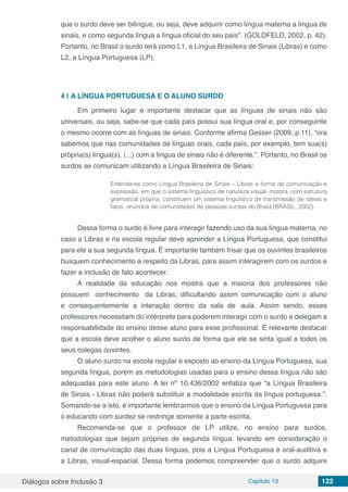 Diálogos sobre Inclusão 3 Capítulo 13 122
que o surdo deve ser bilíngue, ou seja, deve adquirir como língua materna a língua de
sinais, e como segunda língua a língua oficial do seu país”. (GOLDFELD, 2002, p. 42).
Portanto, no Brasil o surdo terá como L1, a Língua Brasileira de Sinais (Libras) e como
L2, a Língua Portuguesa (LP).
4 | 	A LÍNGUA PORTUGUESA E O ALUNO SURDO
Em primeiro lugar é importante destacar que as línguas de sinais não são
universais, ou seja, sabe-se que cada país possui sua língua oral e, por conseguinte
o mesmo ocorre com as línguas de sinais. Conforme afirma Gesser (2009, p.11), “ora
sabemos que nas comunidades de línguas orais, cada país, por exemplo, tem sua(s)
própria(s) língua(s). (...) com a língua de sinais não é diferente.”. Portanto, no Brasil os
surdos se comunicam utilizando a Língua Brasileira de Sinais:
Entende-se como Língua Brasileira de Sinais – Libras a forma de comunicação e
expressão, em que o sistema linguístico de natureza visual- motora, com estrutura
gramatical própria, constituem um sistema linguístico de transmissão de ideias e
fatos, oriundos de comunidades de pessoas surdas do Brasil (BRASIL, 2002).
Dessa forma o surdo é livre para interagir fazendo uso da sua língua materna, no
caso a Libras e na escola regular deve aprender a Língua Portuguesa, que constitui
para ele a sua segunda língua. É importante também frisar que os ouvintes brasileiros
busquem conhecimento a respeito da Libras, para assim interagirem com os surdos e
fazer a inclusão de fato acontecer.
A realidade da educação nos mostra que a maioria dos professores não
possuem conhecimento	 da Libras, dificultando assim comunicação com o aluno
e consequentemente a interação dentro da sala de aula. Assim sendo, esses
professores necessitam do intérprete para poderem interagir com o surdo e delegam a
responsabilidade do ensino desse aluno para esse profissional. É relevante destacar
que a escola deve acolher o aluno surdo de forma que ele se sinta igual a todos os
seus colegas ouvintes.
O aluno surdo na escola regular é exposto ao ensino da Língua Portuguesa, sua
segunda língua, porém as metodologias usadas para o ensino dessa língua não são
adequadas para este aluno. A lei nº 10.436/2002 enfatiza que “a Língua Brasileira
de Sinais - Libras não poderá substituir a modalidade escrita da língua portuguesa.”.
Somando-se a isto, é importante lembrarmos que o ensino da Língua Portuguesa para
o educando com surdez se restringe somente a parte escrita.
Recomenda-se que o professor de LP utilize, no ensino para surdos,
metodologias que sejam próprias de segunda língua, levando em consideração o
canal de comunicação das duas línguas, pois a Língua Portuguesa é oral-auditiva e
a Libras, visual-espacial. Dessa forma podemos compreender que o surdo adquire
 