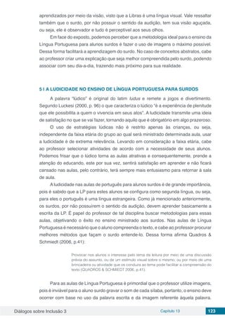 Diálogos sobre Inclusão 3 Capítulo 13 123
aprendizados por meio da visão, visto que a Libras é uma língua visual. Vale ressaltar
também que o surdo, por não possuir o sentido da audição, tem sua visão aguçada,
ou seja, ele é observador e tudo é perceptível aos seus olhos.
Em face do exposto, podemos perceber que a metodologia ideal para o ensino da
Língua Portuguesa para alunos surdos é fazer o uso de imagens o máximo possível.
Dessa forma facilitará a aprendizagem do surdo. No caso de conceitos abstratos, cabe
ao professor criar uma explicação que seja melhor compreendida pelo surdo, podendo
associar com seu dia-a-dia, trazendo mais próximo para sua realidade.
5 | 	A LUDICIDADE NO ENSINO DE LÍNGUA PORTUGUESA PARA SURDOS
A palavra “lúdico” é original do latim ludus e remete a jogos e divertimento.
Segundo Luckesi (2000, p. 96) o que caracteriza o lúdico “é a experiência de plenitude
que ele possibilita a quem o vivencia em seus atos”. A ludicidade transmite uma ideia
de satisfação no que se vai fazer, tornando aquilo que é obrigatório em algo prazeroso.
O uso de estratégias lúdicas não é restrito apenas às crianças, ou seja,
independente da faixa etária do grupo ao qual será ministrado determinada aula, usar
a ludicidade é de extrema relevância. Levando em consideração a faixa etária, cabe
ao professor selecionar atividades de acordo com a necessidade de seus alunos.
Podemos frisar que o lúdico torna as aulas atrativas e consequentemente, prende a
atenção do educando, este por sua vez, sentirá satisfação em aprender e não ficará
cansado nas aulas, pelo contrário, terá sempre mais entusiasmo para retornar à sala
de aula.
A ludicidade nas aulas de português para alunos surdos é de grande importância,
pois é sabido que a LP para estes alunos se configura como segunda língua, ou seja,
para eles o português é uma língua estrangeira. Como já mencionado anteriormente,
os surdos, por não possuírem o sentido da audição, devem aprender basicamente a
escrita da LP. É papel do professor de tal disciplina buscar metodologias para essas
aulas, objetivando o êxito no ensino ministrado aos surdos. Nas aulas de Língua
Portuguesa é necessário que o aluno compreenda o texto, e cabe ao professor procurar
melhores métodos que façam o surdo entende-lo. Dessa forma afirma Quadros &
Schmiedt (2006, p.41):
Provocar nos alunos o interesse pelo tema da leitura por meio de uma discussão
prévia do assunto, ou de um estímulo visual sobre o mesmo, ou por meio de uma
brincadeira ou atividade que os conduza ao tema pode facilitar a compreensão do
texto (QUADROS & SCHMIEDT 2006, p.41).
Para as aulas de Língua Portuguesa é primordial que o professor utilize imagens,
pois é inviável para o aluno surdo gravar o som de cada sílaba, portanto, o ensino deve
ocorrer com base no uso da palavra escrita e da imagem referente àquela palavra.
 
