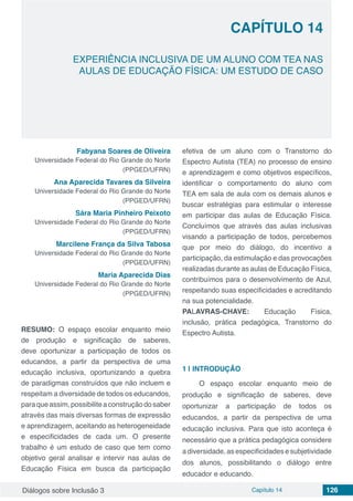 Diálogos sobre Inclusão 3 Capítulo 14 126
CAPÍTULO 14
doi
EXPERIÊNCIA INCLUSIVA DE UM ALUNO COM TEA NAS
AULAS DE EDUCAÇÃO FÍSICA: UM ESTUDO DE CASO
Fabyana Soares de Oliveira
Universidade Federal do Rio Grande do Norte
(PPGED/UFRN)
Ana Aparecida Tavares da Silveira
Universidade Federal do Rio Grande do Norte
(PPGED/UFRN)
Sára Maria Pinheiro Peixoto
Universidade Federal do Rio Grande do Norte
(PPGED/UFRN)
Marcilene França da Silva Tabosa
Universidade Federal do Rio Grande do Norte
(PPGED/UFRN)
Maria Aparecida Dias
Universidade Federal do Rio Grande do Norte
(PPGED/UFRN)
RESUMO: O espaço escolar enquanto meio
de produção e significação de saberes,
deve oportunizar a participação de todos os
educandos, a partir da perspectiva de uma
educação inclusiva, oportunizando a quebra
de paradigmas construídos que não incluem e
respeitam a diversidade de todos os educandos,
paraqueassim,possibiliteaconstruçãodosaber
através das mais diversas formas de expressão
e aprendizagem, aceitando as heterogeneidade
e especificidades de cada um. O presente
trabalho é um estudo de caso que tem como
objetivo geral analisar e intervir nas aulas de
Educação Física em busca da participação
efetiva de um aluno com o Transtorno do
Espectro Autista (TEA) no processo de ensino
e aprendizagem e como objetivos específicos,
identificar o comportamento do aluno com
TEA em sala de aula com os demais alunos e
buscar estratégias para estimular o interesse
em participar das aulas de Educação Física.
Concluímos que através das aulas inclusivas
visando a participação de todos, percebemos
que por meio do diálogo, do incentivo a
participação, da estimulação e das provocações
realizadas durante as aulas de Educação Física,
contribuímos para o desenvolvimento de Azul,
respeitando suas especificidades e acreditando
na sua potencialidade.
PALAVRAS-CHAVE: Educação Física,
inclusão, prática pedagógica, Transtorno do
Espectro Autista.
1 | 	INTRODUÇÃO
O espaço escolar enquanto meio de
produção e significação de saberes, deve
oportunizar a participação de todos os
educandos, a partir da perspectiva de uma
educação inclusiva. Para que isto aconteça é
necessário que a prática pedagógica considere
a diversidade, as especificidades e subjetividade
dos alunos, possibilitando o diálogo entre
educador e educando.
 