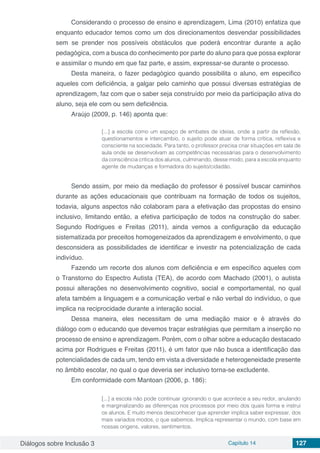Diálogos sobre Inclusão 3 Capítulo 14 127
Considerando o processo de ensino e aprendizagem, Lima (2010) enfatiza que
enquanto educador temos como um dos direcionamentos desvendar possibilidades
sem se prender nos possíveis obstáculos que poderá encontrar durante a ação
pedagógica, com a busca do conhecimento por parte do aluno para que possa explorar
e assimilar o mundo em que faz parte, e assim, expressar-se durante o processo.
Desta maneira, o fazer pedagógico quando possibilita o aluno, em especifico
aqueles com deficiência, a galgar pelo caminho que possui diversas estratégias de
aprendizagem, faz com que o saber seja construído por meio da participação ativa do
aluno, seja ele com ou sem deficiência.
Araújo (2009, p. 146) aponta que:
[...] a escola como um espaço de embates de ideias, onde a partir da reflexão,
questionamentos e intercambio, o sujeito pode atuar de forma crítica, reflexiva e
consciente na sociedade. Para tanto, o professor precisa criar situações em sala de
aula onde se desenvolvam as competências necessárias para o desenvolvimento
da consciência crítica dos alunos, culminando, desse modo, para a escola enquanto
agente de mudanças e formadora do sujeito/cidadão.
Sendo assim, por meio da mediação do professor é possível buscar caminhos
durante as ações educacionais que contribuam na formação de todos os sujeitos,
todavia, alguns aspectos não colaboram para a efetivação das propostas do ensino
inclusivo, limitando então, a efetiva participação de todos na construção do saber.
Segundo Rodrigues e Freitas (2011), ainda vemos a configuração da educação
sistematizada por preceitos homogeneizados da aprendizagem e envolvimento, o que
desconsidera as possibilidades de identificar e investir na potencialização de cada
indivíduo.
Fazendo um recorte dos alunos com deficiência e em específico aqueles com
o Transtorno do Espectro Autista (TEA), de acordo com Machado (2001), o autista
possui alterações no desenvolvimento cognitivo, social e comportamental, no qual
afeta também a linguagem e a comunicação verbal e não verbal do indivíduo, o que
implica na reciprocidade durante a interação social.
Dessa maneira, eles necessitam de uma mediação maior e é através do
diálogo com o educando que devemos traçar estratégias que permitam a inserção no
processo de ensino e aprendizagem. Porém, com o olhar sobre a educação destacado
acima por Rodrigues e Freitas (2011), é um fator que não busca a identificação das
potencialidades de cada um, tendo em vista a diversidade e heterogeneidade presente
no âmbito escolar, no qual o que deveria ser inclusivo torna-se excludente.
Em conformidade com Mantoan (2006, p. 186):
[...] a escola não pode continuar ignorando o que acontece a seu redor, anulando
e marginalizando as diferenças nos processos por meio dos quais forma e instrui
os alunos. E muito menos desconhecer que aprender implica saber expressar, dos
mais variados modos, o que sabemos. Implica representar o mundo, com base em
nossas origens, valores, sentimentos.
 