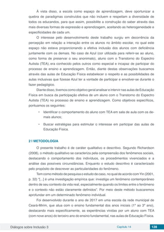 Diálogos sobre Inclusão 3 Capítulo 14 128
À vista disso, a escola como espaço de aprendizagem, deve oportunizar a
quebra de paradigmas construídos que não incluem e respeitam a diversidade de
todos os educandos, para que assim, possibilite a construção do saber através das
mais diversas formas de expressão e aprendizagem, aceitando as heterogeneidade e
especificidades de cada um.
O interesse pelo desenvolvimento deste trabalho surgiu em decorrência da
percepção em relação a interação entre os alunos no âmbito escolar, no qual este
espaço não estava proporcionando a efetiva inclusão dos alunos com deficiência
juntamente com os demais. No caso de Azul (cor utilizada para referir-se ao aluno,
como forma de preservar o seu anonimato), aluno com o Transtorno do Espectro
Autista (TEA), era conhecido pelos outros como especial e incapaz de participar do
processo de ensino e aprendizagem. Então, diante destas observações buscamos
através das aulas de Educação Física estabelecer o respeito e as possibilidades de
aulas inclusivas que fizesse Azul ter a vontade de participar e envolver-se durante o
fazer pedagógico.
Diante disso, tivemos como objetivo geral analisar e intervir nas aulas de Educação
Física em busca da participação efetiva de um aluno com o Transtorno do Espectro
Autista (TEA) no processo de ensino e aprendizagem. Como objetivos específicos,
pontuamos os seguintes:
•	 Identificar o comportamento do aluno com TEA em sala de aula com os de-
mais alunos;
•	 Buscar estratégias para estimular o interesse em participar das aulas de
Educação Física.
2 | 	METODOLOGIA
O presente trabalho é de caráter qualitativo e descritivo. Segundo Richardson
(2008), o método qualitativo se caracteriza pela compreensão dos fenômenos sociais,
destacando o comportamento dos indivíduos, os procedimentos vivenciados e a
análise das possíveis circunstâncias. Enquanto o estudo descritivo é caracterizado
pelo propósito de descrever as particularidades do fenômeno.
Tem como método de pesquisa o estudo de caso, no qual de acordo comYin (2001,
p. 32) “[...] é uma investigação empírica que: investiga um fenômeno contemporâneo
dentro de seu contexto da vida real, especialmente quando os limites entre o fenômeno
e o contexto não estão claramente definidos”. Por meio deste método buscaremos
aprofundar em um determinado fenômeno individual.
Foi desenvolvido durante o ano de 2017 em uma escola da rede municipal de
Ceará-Mirim, que atua com o ensino fundamental dos anos iniciais (1º ao 3º ano),
destacando mais especificamente, as experiências vividas por um aluno com TEA
(com nove anos) do terceiro ano do ensino fundamental, nas aulas de Educação Física.
 