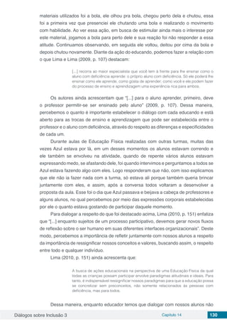 Diálogos sobre Inclusão 3 Capítulo 14 130
materiais utilizados foi a bola, ele olhou pra bola, chegou perto dela e chutou, essa
foi a primeira vez que presenciei ele chutando uma bola e realizando o movimento
com habilidade. Ao ver essa ação, em busca de estimular ainda mais o interesse por
este material, jogamos a bola para perto dele e sua reação foi não responder a essa
atitude. Continuamos observando, em seguida ele voltou, deitou por cima da bola e
depois chutou novamente. Diante da ação do educando, podemos fazer a relação com
o que Lima e Lima (2009, p. 107) destacam:
[...] recorra ao maior especialista que você tem à frente para lhe ensinar como o
aluno com deficiência aprende: o próprio aluno com deficiência. Só ele poderá lhe
ensinar como ele aprende, como gosta de aprender; como você e ele podem fazer
do processo de ensino e aprendizagem uma experiência rica para ambos.
Os autores ainda acrescentam que “[...] para o aluno aprender, primeiro, deve
o professor permitir-se ser ensinado pelo aluno” (2009, p. 107). Dessa maneira,
percebemos o quanto é importante estabelecer o diálogo com cada educando e está
aberto para as trocas de ensino e aprendizagem que pode ser estabelecida entre o
professor e o aluno com deficiência, através do respeito as diferenças e especificidades
de cada um.
Durante aulas de Educação Física realizadas com outras turmas, muitas das
vezes Azul estava por lá, em um desses momentos os alunos estavam correndo e
ele também se envolveu na atividade, quando de repente vários alunos estavam
expressando medo, se afastando dele, foi quando intervimos e perguntamos a todos se
Azul estava fazendo algo com eles. Logo responderam que não, com isso explicamos
que ele não ia fazer nada com a turma, só estava ali porque também queria brincar
juntamente com eles, e assim, após a conversa todos voltaram a desenvolver a
proposta da aula. Esse foi o dia que Azul passava e beijava a cabeça de professores e
alguns alunos, no qual percebemos por meio das expressões corporais estabelecidas
por ele o quanto estava gostando de participar daquele momento.
Para dialogar a respeito do que foi destacado acima, Lima (2010, p. 151) enfatiza
que “[...] enquanto sujeitos de um processo participativo, devemos gerar novos fluxos
de reflexão sobre o ser humano em suas diferentes interfaces organizacionais”. Deste
modo, percebemos a importância de refletir juntamente com nossos alunos a respeito
da importância de ressignificar nossos conceitos e valores, buscando assim, o respeito
entre todo e qualquer indivíduo.
Lima (2010, p. 151) ainda acrescenta que:
A busca de ações educacionais na perspectiva de uma Educação Física da qual
todas as crianças possam participar envolve paradigmas atitudinais e ideais. Para
tanto, é indispensável ressignificar nossos paradigmas para que a educação possa
se concretizar sem preconceitos, não somente relacionados às pessoas com
deficiência, mas para todos.
Dessa maneira, enquanto educador temos que dialogar com nossos alunos não
 