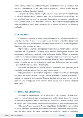 Diálogos sobre Inclusão 3 Capítulo 1 5
com a literatura não deve funcionar enquanto atividade mecânica e cansativa, mas
sim proporcionadora de prazer. Logo, realizar adaptação dos livros infantis a serem
usados na contação é um bom método.
A proposta é criar ou mesmo adaptar recursos para promoverem acessibilidade
às pessoas com deficiência. Segundo o Art. 208 da Constituição Federal (1988) um
dos requisitos para o ensino é a promoção do acesso e permanência nas redes de
ensino, sendo assim, se faz de extrema relevância desenvolver métodos capazes de
suprir as necessidades do público com deficiência visual e lhe garantir um ensino de
qualidade.
2 | 	METODOLOGIA
Este estudo trata-se de uma pesquisa qualitativa cujo procedimento metodológico
consistiu num relato de experiência, desenvolvido através de uma análise das práticas
inclusivas destinadas aos deficientes visuais no campo da literatura infantil pelo projeto:
Contageo: Uma aventura às cegas.
O processo de adaptação e criação de meios inclusivos na contação de histórias
aconteceu em cinco etapas: A primeira etapa consistiu na criação de histórias com
personagens deficientes realizada pela professora Martha Milene; a segunda,
aconteceu através da busca de um público-alvo para realizar essa intervenção inclusiva
e literária; a terceira etapa consistiu nas leituras e reflexões da história selecionada; o
quarto momento, por sua vez, tratou-se da idealização de fantoches para a contação
e o quinto tratou-se das práticas de contação.
Utilizamos como recursos o tatame, estrutura de madeira para apresentações e
o fantoche idealizado, assim como a própria história criada.
O projeto vem sendo desenvolvido em parceria com o GeoparkAraripe. Em função
das novas parcerias o projeto “Contageo” tem-se realizado no “Projeto Acolhimento”,
sediado na quadra da Universidade Regional do Cariri-Urca e uma vez por mês é
realizada uma contação de cunho inclusivo neste espaço para os alunos atendidos
pelo projeto.
3 | 	RESULTADOS E DISCUSSÃO
A Universidade Regional do Cariri (URCA), bem como o Geopark Araripe estão
cada vez mais oferecendo oportunidades para as problemáticas de cunho inclusivo
através dos seus projetos. Ambos oferecem uma possibilidade de acessibilidade, além
de permitir que outras pessoas possam se tornar mais sensibilizados a essas causas.
O Geopark Araripe consoante Araújo, Magalhães e Galvão (2015) é um território
de áreas limitadas, constituído de riquezas geológicas, ambientais, arqueológicas,
culturais entre outros, as quais constroem um patrimônio científico respeitável
 