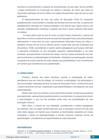 Diálogos sobre Inclusão 3 Capítulo 14 131
somente os ensinamentos a respeito do procedimental, do que fazer, temos também
o papel fundamental na construção de valores e atitudes, de modo que todos os
educandos participem de forma efetiva nas ações educacionais, seja ele com ou sem
deficiência.
O desenvolvimento de Azul nas aulas de Educação Física foi crescendo
gradativamente, como também o cuidado dos demais da turma com ele, no qual foram
estabelecendo interação em nossas atividades e em sala de aula. Alguns alunos, por
exemplo, estabeleceram confiança e respeito com Azul e esses recebiam dele beijos
na cabeça.
	 A nossa última aula do ano foi como se Azul tivesse mostrando o quanto ele
aprendeu e construiu saberes durante as aulas de Educação Física, pois ele participou
efetivamente e muito ativo de tudo, experimentando diferentes formas de utilizar o
bambolê, brincou de tica com os demais alunos, sendo esta uma das atividades que
ele gostava. Então, percebemos o quanto ações pedagógicas que busque estimular
o educando contribuem na sua formação enquanto sujeitos/cidadãos e ver esse
resultado, acompanhando-o durante oito meses, nos fez crescer juntamente com ele,
pois buscávamos a sistematização de atividades, almejando sua participação durante
a proposta de ensino através de aulas abertas que possibilitasse o seu envolvimento
de maneira que considerasse sua subjetividade.
4 | 	CONCLUSÃO
Portanto, através das aulas inclusivas visando a participação de todos,
percebemos que por meio do diálogo, do incentivo a participação, da estimulação e
das provocações realizadas durante as aulas de Educação Física, contribuímos para
o desenvolvimento de Azul, respeitando suas especificidades e acreditando nas suas
potencialidades.
Deste modo, Azul nos mostrou o seu crescimento durante o tempo que passamos
acompanhando, apresentando gradativamente o envolvimento na proposta de ensino
e aprendizagem, o que nos faz acreditar ainda mais nas possibilidades de uma
educação inclusiva.
Além disso, a escola em sua totalidade, considerando a prática pedagógica
do professor, tem um papel fundamental para que a educação inclusiva de fato seja
vista neste espaço, de maneira que considere as diversidades existentes em nossa
sociedade e diante da heterogeneidade é preciso promover diversas formas de
aprendizagem, considerando as especificidade de cada educando.
REFERÊNCIAS
ARAÚJO, C. M. A prática docente inclusiva. In: Múltiplos olhares sobre a inclusão. Martins, L. A. R.;
SILVA, L. G. S. (Org.). – João Pessoa: Editora Universitária da UFPB, 2009.
 
