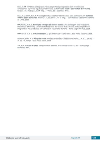 Diálogos sobre Inclusão 3 Capítulo 14 132
LIMA, S. M. T. Práticas pedagógicas na educação física para pessoas com necessidades
educacionais especiais: algumas possibilidades. In: Educação física e os desafios da inclusão.
Chicon, J. F.; Rodrigues, G. M. (Org.). – Vitória, ES : EDUFES, 2010.
LIMA, F. J.; LIMA, R. A. F. A educação inclusiva se faz, fazendo: dicas para professores. In: Múltiplos
olhares sobre a inclusão. Martins, L. A. R.; Silva, L. G. S. (Org.) – João Pessoa: Editora Universitária
da UFPB, 2009.
MACHADO, M. L. S. Educação e terapia da criança autista: uma abordagem pela via corporal.
Dissertação (Mestrado). Universidade Federal do Rio Grande do Sul. Escola de Educação Física.
Programa de Pós Graduação em Ciências do Movimento Humano. – Porto Alegre: UFRGS, 2001.
MANTOAN, M. T. E. Inclusão escolar. O que é? Por quê? Como fazer?. São Paulo: Moderna, 2006.
RICHARDSON, R. J. Pesquisa social: métodos e técnicas. Colaboradores Peres, J. A. S. ... (et al.). –
3ª. Ed. – 9. reimpr. – São Paulo : Atlas, 2008.
YIN, R. K. Estudo de caso: planejamento e métodos. Trad. Daniel Grassi – 2.ed. – Porto Alegre :
Bookman, 2001.
 