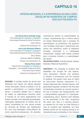 Diálogos sobre Inclusão 3 Capítulo 15 133
CAPÍTULO 15
doi
HIPÓXIA NEONATAL E A EXPERIÊNCIA DA INCLUSÃO
ESCOLAR NO MUNICÍPIO DE CAMPOS
DOS GOYTACAZES/ RJ
Ana Paula Silva Andrade Jorge
Pós Graduação em Cognição e Linguagem
Universidade Estadual do Norte Fluminense
Darcy Ribeiro
Campos dos Goytacazes, RJ
Ana Luiza Barcelos Ribeiro
Pós Graduação em Cognição e Linguagem
Universidade Estadual do Norte Fluminense
Darcy Ribeiro
Docente UNESA e FAMESC
Campos dos Goytacazes, RJ
Bianka Pires André
Docente Pós Graduação em Cognição e
Linguagem – Universidade Estadual do Norte
Fluminense Darcy Ribeiro
Campos dos Goytacazes, RJ
RESUMO: A inclusão escolar de alunos com
deficiência tem trazido nas últimas décadas
muitas discussões, teorias e práticas a fim de
garantir a permanência e o sucesso destes
alunos, o presente trabalho tem o objetivo
de relatar as experiências docentes frente
à inclusão de um aluno diagnosticado com
hipóxia neonatal, com sequelas generalizadas,
matriculado regularmente no terceiro ano do
ensino fundamental de uma escola privada
do município de Campos dos Goytacazes/
RJ, com uma abordagem crítico-reflexivo de
cunho descritivo-compreensivo. Os docentes
mostraram-se atentos as especificidades da
criança, reconhecendo que a mesma possui
um tempo diferenciado para o processo de
aprendizagem, as professoras não possuem
uma formação inicial para o atendimento aos
alunos com deficiência, porém já realizaram
formação continuada e a metodologia
interacionista utilizada pela escola contribui
para o processo inclusivo e a aprendizagem
dos alunos.
PALAVRAS-CHAVE: Inclusão Escolar, Hipóxia
Neonatal, Relato de Experiência
ABSTRACT: The schooling of students with
disabilities has brought the last lessons,
many discussions, theories and practices
to achieve a permanence and the success
of students, the present work aims to report
as face-to-face teaching experiences of a
student diagnosed with neonatal hypoxia, with
generalized sequelae, enrolled in the third year
of elementary education at a private school in
the city of Campos dos Goytacazes/RJ, with
a critical-reflective approach of a descriptive-
understanding nature. Teachers were selected
as the specificities of the child, recognizing
the same over time in a learning process,
as teachers do not have an initial training to
care for students with disabilities, but have
already carried out the ongoing training to an
interactionist goal contributing to the inclusive
 