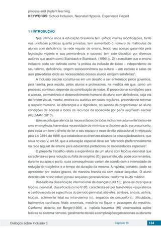 Diálogos sobre Inclusão 3 Capítulo 15 134
process and student learning.
KEYWORDS: School Inclusion, Neonatal Hypoxia, Experience Report
1 | 	INTRODUÇÃO
Nos últimos anos a educação brasileira tem sofrido muitas modificações, tanto
nas unidades públicas quanto privadas, tem aumentado o número de matriculas de
alunos com deficiência na rede regular de ensino, tendo seu acesso garantido pela
legislação vigente e sua permanência e sucesso tem sido discutido por diversos
autores que assim como Stainback e Stainback (1999, p. 21) acreditam que o ensino
inclusivo pode ser definido como “a prática da inclusão de todos – independente de
seu talento, deficiência, origem socioeconômica ou cultural – em escolas e salas de
aula provedoras onde as necessidades desses alunos estejam satisfeitas”.
A inclusão escolar constitui-se em um desafio a ser enfrentado pelos governos,
pela família, pela escola, pelos alunos e professores, na medida em que, como um
processo contínuo, depende da contribuição de todos. É proporcionar condições para
o acesso, permanência e desenvolvimento humano do aluno com deficiência, seja ela
de ordem visual, mental, motora ou auditiva em salas regulares, pretendendo retomar
o respeito humano, às diferenças e a dignidade, no sentido de proporcionar ao aluno
condições de acesso a todos os recursos da sociedade por parte segmento escolar
(KELMAN, 2010).
Uma escola que atenda às necessidades de todos indiscriminadamente tornou-se
uma emergência, havendo a necessidade de minimizar a discriminação e o preconceito,
pois cada um tem o direito de ter o seu espaço e esse direito educacional é reforçado
pela Lei 9394, de 1996, que estabelece as diretrizes e bases da educação brasileira, que
situa no cap.V, art.58, que a educação especial deve ser “oferecida preferencialmente
na rede regular de ensino para educandos portadores de necessidades especiais”.
O presente trabalho relata a experiência de um aluno com hipóxia neonatal que
caracteriza-se pela redução ou falta de oxigênio (O2
) para o feto, ela pode ocorrer antes,
durante ou após o parto, suas consequências variam de acordo com a intensidade de
redução do oxigênioe e o tempo de duração da mesma. A hipóxia, portanto, pode se
apresentar por lesões graves, de maneira branda ou sem deixar sequelas. O aluno
descrito em nosso relato possui sequelas generalizadas, conforme laudo médico.
Baseado na classificação internacional de doenças (CID 10), pode-se dizer que a
hipóxia neonatal, classificada como P-20, caracteriza-se por transtornos respiratórios
e cardiovasculares específicos do período perinatal, são eles: acidose, anóxia, asfixia,
hipóxia, sofrimento fetal ou intra-uterina (o), seguidos de desconforto, dificuldade,
batimentos cardíacos fetais anormais, mecônio no líquor e passagem do mecônio.
Conforme descrito por Berger(1999), a hipóxia isquemia (HI) desencadeia ações
lesivas ao sistema nervoso, geralmente devido a complicações gestacionais ou durante
 